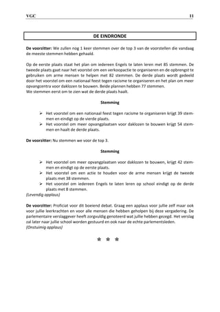 VGC 11
DE EINDRONDE
De voorzitter: We zullen nog 1 keer stemmen over de top 3 van de voorstellen die vandaag
de meeste stemmen hebben gehaald.
Op de eerste plaats staat het plan om iedereen Engels te laten leren met 85 stemmen. De
tweede plaats gaat naar het voorstel om een verkoopactie te organiseren en de opbrengst te
gebruiken om arme mensen te helpen met 82 stemmen. De derde plaats wordt gedeeld
door het voorstel om een nationaal feest tegen racisme te organiseren en het plan om meer
opvangcentra voor daklozen te bouwen. Beide plannen hebben 77 stemmen.
We stemmen eerst om te zien wat de derde plaats haalt.
Stemming
 Het voorstel om een nationaal feest tegen racisme te organiseren krijgt 39 stem-
men en eindigt op de vierde plaats.
 Het voorstel om meer opvangplaatsen voor daklozen te bouwen krijgt 54 stem-
men en haalt de derde plaats.
De voorzitter: Nu stemmen we voor de top 3.
Stemming
 Het voorstel om meer opvangplaatsen voor daklozen te bouwen, krijgt 42 stem-
men en eindigt op de eerste plaats.
 Het voorstel om een actie te houden voor de arme mensen krijgt de tweede
plaats met 38 stemmen.
 Het voorstel om iedereen Engels te laten leren op school eindigt op de derde
plaats met 8 stemmen.
(Levendig applaus)
De voorzitter: Proficiat voor dit boeiend debat. Graag een applaus voor jullie zelf maar ook
voor jullie leerkrachten en voor alle mensen die hebben geholpen bij deze vergadering. De
parlementaire verslaggever heeft zorgvuldig genoteerd wat jullie hebben gezegd. Het verslag
zal later naar jullie school worden gestuurd en ook naar de echte parlementsleden.
(Onstuimig applaus)
* * *
 