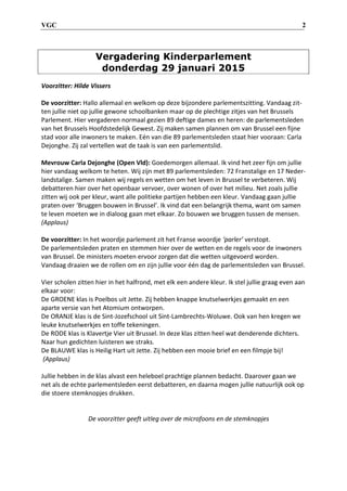 VGC 2
Vergadering Kinderparlement
donderdag 29 januari 2015
Voorzitter: Hilde Vissers
De voorzitter: Hallo allemaal en welkom op deze bijzondere parlementszitting. Vandaag zit-
ten jullie niet op jullie gewone schoolbanken maar op de plechtige zitjes van het Brussels
Parlement. Hier vergaderen normaal gezien 89 deftige dames en heren: de parlementsleden
van het Brussels Hoofdstedelijk Gewest. Zij maken samen plannen om van Brussel een fijne
stad voor alle inwoners te maken. Eén van die 89 parlementsleden staat hier vooraan: Carla
Dejonghe. Zij zal vertellen wat de taak is van een parlementslid.
Mevrouw Carla Dejonghe (Open Vld): Goedemorgen allemaal. Ik vind het zeer fijn om jullie
hier vandaag welkom te heten. Wij zijn met 89 parlementsleden: 72 Franstalige en 17 Neder-
landstalige. Samen maken wij regels en wetten om het leven in Brussel te verbeteren. Wij
debatteren hier over het openbaar vervoer, over wonen of over het milieu. Net zoals jullie
zitten wij ook per kleur, want alle politieke partijen hebben een kleur. Vandaag gaan jullie
praten over ‘Bruggen bouwen in Brussel’. Ik vind dat een belangrijk thema, want om samen
te leven moeten we in dialoog gaan met elkaar. Zo bouwen we bruggen tussen de mensen.
(Applaus)
De voorzitter: In het woordje parlement zit het Franse woordje ‘parler’ verstopt.
De parlementsleden praten en stemmen hier over de wetten en de regels voor de inwoners
van Brussel. De ministers moeten ervoor zorgen dat die wetten uitgevoerd worden.
Vandaag draaien we de rollen om en zijn jullie voor één dag de parlementsleden van Brussel.
Vier scholen zitten hier in het halfrond, met elk een andere kleur. Ik stel jullie graag even aan
elkaar voor:
De GROENE klas is Poelbos uit Jette. Zij hebben knappe knutselwerkjes gemaakt en een
aparte versie van het Atomium ontworpen.
De ORANJE klas is de Sint-Jozefschool uit Sint-Lambrechts-Woluwe. Ook van hen kregen we
leuke knutselwerkjes en toffe tekeningen.
De RODE klas is Klavertje Vier uit Brussel. In deze klas zitten heel wat denderende dichters.
Naar hun gedichten luisteren we straks.
De BLAUWE klas is Heilig Hart uit Jette. Zij hebben een mooie brief en een filmpje bij!
(Applaus)
Jullie hebben in de klas alvast een heleboel prachtige plannen bedacht. Daarover gaan we
net als de echte parlementsleden eerst debatteren, en daarna mogen jullie natuurlijk ook op
die stoere stemknopjes drukken.
De voorzitter geeft uitleg over de microfoons en de stemknopjes
 