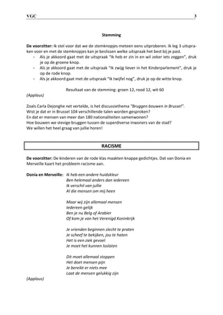 VGC 3
Stemming
De voorzitter: Ik stel voor dat we de stemknopjes meteen eens uitproberen. Ik leg 3 uitspra-
ken voor en met de stemknopjes kan je beslissen welke uitspraak het best bij je past.
- Als je akkoord gaat met de uitspraak “Ik heb er zin in en wil zeker iets zeggen”, druk
je op de groene knop.
- Als je akkoord gaat met de uitspraak “Ik zwijg liever in het Kinderparlement”, druk je
op de rode knop.
- Als je akkoord gaat met de uitspraak “Ik twijfel nog”, druk je op de witte knop.
Resultaat van de stemming: groen 12, rood 12, wit 60
(Applaus)
Zoals Carla Dejonghe net vertelde, is het discussiethema “Bruggen bouwen in Brussel”.
Wist je dat er in Brussel 104 verschillende talen worden gesproken?
En dat er mensen van meer dan 180 nationaliteiten samenwonen?
Hoe bouwen we stevige bruggen tussen de superdiverse inwoners van de stad?
We willen het heel graag van jullie horen!
RACISME
De voorzitter: De kinderen van de rode klas maakten knappe gedichtjes. Dat van Donia en
Merveille kaart het probleem racisme aan.
Donia en Merveille: Ik heb een andere huidskleur
Ben helemaal anders dan iedereen
Ik verschil van jullie
Al die mensen om mij heen
Maar wij zijn allemaal mensen
Iedereen gelijk
Ben je nu Belg of Arabier
Of kom je van het Verenigd Koninkrijk
Je vrienden beginnen slecht te praten
Je scheef te bekijken, jou te haten
Het is een ziek gevoel
Je moet het kunnen loslaten
Dit moet allemaal stoppen
Het doet mensen pijn
Je bereikt er niets mee
Laat de mensen gelukkig zijn
(Applaus)
 