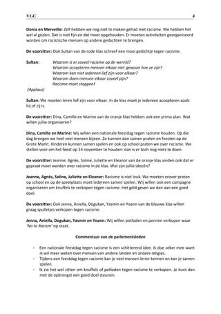 VGC 4
Donia en Merveille: Zelf hebben we nog niet te maken gehad met racisme. We hebben het
wel al gezien. Dat is niet fijn en dat moet opgehouden. Er moeten activiteiten georganiseerd
worden om racistische mensen op andere gedachten te brengen.
De voorzitter: Ook Sultan van de rode klas schreef een mooi gedichtje tegen racisme.
Sultan: Waarom is er zoveel racisme op de wereld?
Waarom accepteren mensen elkaar niet gewoon hoe ze zijn?
Waarom kan niet iedereen lief zijn voor elkaar?
Waarom doen mensen elkaar zoveel pijn?
Racisme moet stoppen!
(Applaus)
Sultan: We moeten leren lief zijn voor elkaar. In de klas moet je iedereen accepteren zoals
hij of zij is.
De voorzitter: Dina, Camille en Marine van de oranje klas hebben ook een prima plan. Wat
willen jullie organiseren?
Dina, Camille en Marine: Wij willen een nationale feestdag tegen racisme houden. Op die
dag brengen we heel veel mensen bijeen. Ze kunnen dan samen praten en feesten op de
Grote Markt. Kinderen kunnen samen spelen en ook op school praten we over racisme. We
stellen voor om het feest op 14 november te houden: dan is er toch nog niets te doen.
De voorzitter: Jeanne, Agnès, Soline, Juliette en Eleanor van de oranje klas vinden ook dat er
gepraat moet worden over racisme in de klas. Wat zijn jullie ideeën?
Jeanne, Agnès, Soline, Juliette en Eleanor: Racisme is niet leuk. We moeten erover praten
op school en op de speelplaats moet iedereen samen spelen. Wij willen ook een campagne
organiseren om knuffels te verkopen tegen racisme. Het geld geven we dan aan een goed
doel.
De voorzitter: Ook Jenna, Aniella, Dogukan, Yasmin en Yoann van de blauwe klas willen
graag spulletjes verkopen tegen racisme.
Jenna, Aniella, Dogukan, Yasmin en Yoann: Wij willen potloden en pennen verkopen waar
‘No to Racism’ op staat.
Commentaar van de parlementsleden
- Een nationale feestdag tegen racisme is een schitterend idee. Ik doe zeker mee want
ik wil meer weten over mensen van andere landen en andere religies.
- Tijdens een feestdag tegen racisme kan je veel mensen leren kennen en kan je samen
spelen.
- Ik zie het wel zitten om knuffels of potloden tegen racisme te verkopen. Je kunt dan
met de opbrengst een goed doel steunen.
 
