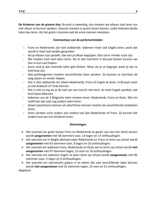 VGC 6
De kinderen van de groene klas: Brussel is tweetalig, dus moeten we elkaars taal leren om
met elkaar te kunnen spreken. Daarom moeten er gratis lessen komen, zodat iedereen beide
talen kan leren. Als het gratis is kunnen ook de arme mensen meedoen.
Commentaar van de parlementsleden
- Frans en Nederlands zijn niet voldoende. Iedereen moet ook Engels leren, want dat
wordt in heel veel landen gesproken.
- Als je elkaars taal spreekt, dan kan je elkaar begrijpen. Dan zal er minder ruzie zijn.
- We moeten heel veel talen leren. Als er dan toeristen in Brussel komen kunnen we
hen in hun taal helpen.
- Soms vind je dat vreemde talen gek klinken. Maar als je ze begrijpt, weet je dat ze
heel leuk zijn.
- Ook politieagenten moeten verschillende talen spreken. Zo kunnen ze toeristen de
weg wijzen en verder helpen.
- Het is niet voldoende om alleen Nederlands, Frans of Engels te leren. In Brussel moet
je ook Arabisch of Turks kennen.
- Het is niet zo erg als je de taal van een toerist niet kent. Je moet Engels spreken, dat
kent bijna iedereen.
- Iedereen zou de 3 Belgische talen moeten leren: Nederlands, Frans en Duits. Wie zin
heeft kan dan ook nog andere talen leren.
- Zowel autochtone mensen als allochtone mensen moeten de verschillende landstalen
leren.
- Soms spreken onze ouders een andere taal dan Nederlands of Frans. Zij kunnen die
andere taal aan hun kinderen leren.
Stemmingen
 Het voorstel om gratis lessen Frans en Nederlands te geven aan wie hier komt wonen
wordt aangenomen met 58 stemmen voor, 13 tegen en 17 onthoudingen.
 Het voorstel om in België allemaal zeker Nederlands en Frans te leren op school wordt
aangenomen met 63 stemmen voor, 8 tegen en 16 onthoudingen.
 Het voorstel om iedereen Frans, Nederlands en Duits aan te leren op school wordt niet
aangenomen met 47 stemmen tegen, 23 voor en 18 onthoudingen.
 Het voorstel om iedereen Engels te laten leren op school wordt aangenomen met 85
stemmen voor, 2 tegen en 0 onthoudingen.
 Het voorstel om toeristische gidsen in te zetten die veel verschillende talen kennen
wordt niet aangenomen met 52 stemmen tegen, 15 voor en 21 onthoudingen.
(Applaus)
 