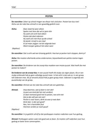 VGC 7
PESTEN
De voorzitter: Zeker op school mogen we elkaar niet uitsluiten. Pesten kan dus niet!
Aïcha van de rode klas schreef er een geweldig gedicht over.
Aïcha: Daar staat hij weer alleen
Spelen met hem dat wil er geen één
Hij voelt zich echt heel alleen
Pesten dat doet iedereen
Hij voelt zich niet thuis op die school
Hij denkt: ik leef in een riool
Ik zal maar zeggen: tot de volgende keer
Want morgen gebeurt het zeker weer
(Applaus)
De voorzitter: Dat is echt wel een droevig gedicht. Hoe kan je pesten toch stoppen, denk je?
Aïcha: We moeten allerhande acties ondernemen, bijvoorbeeld een petitie starten tegen
pesten.
De voorzitter: De kinderen van de oranje klas maakten een mooie puzzel. Wat heeft die met
pesten te maken?
De kinderen van de oranje klas: In een puzzel heeft elk stukje zijn eigen plaats. Als er een
stukje ontbreekt heb je geen volledige puzzel meer. In het echt is dat ook zo: in een groep
telt iedereen mee. Als je iemand uitsluit heb je geen groep meer. Iedereen is eigenlijk een
puzzelstukje van de groep.
De voorzitter: Ahmed van de rode klas schreef ook een gedichtje.
Ahmed: Stop daarmee, wat jij doet is niet oké!
Jij pest een kind dat het niet verdient
Je doet niemand goed met te pesten, nee echt niet
Dat je dat zelf ook niet ziet!
Pesten is voor losers, denk na voor je wat doet
Denk dan: is dat wel goed?
Nee, het is hartstikke fout
Hiermee verdien je nooit goud!
(Applaus)
De voorzitter: In je gedicht schrijf je dat pestkoppen moeten nadenken over hun gedrag.
Ahmed: Pestkoppen weten vaak niet goed wat ze doen. Ze moeten zelf nadenken over hun
gedrag en beter leren samenspelen.
 