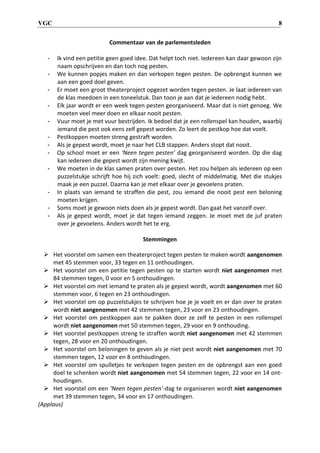 VGC 8
Commentaar van de parlementsleden
- Ik vind een petitie geen goed idee. Dat helpt toch niet. Iedereen kan daar gewoon zijn
naam opschrijven en dan toch nog pesten.
- We kunnen popjes maken en dan verkopen tegen pesten. De opbrengst kunnen we
aan een goed doel geven.
- Er moet een groot theaterproject opgezet worden tegen pesten. Je laat iedereen van
de klas meedoen in een toneelstuk. Dan toon je aan dat je iedereen nodig hebt.
- Elk jaar wordt er een week tegen pesten georganiseerd. Maar dat is niet genoeg. We
moeten veel meer doen en elkaar nooit pesten.
- Vuur moet je met vuur bestrijden. Ik bedoel dat je een rollenspel kan houden, waarbij
iemand die pest ook eens zelf gepest worden. Zo leert de pestkop hoe dat voelt.
- Pestkoppen moeten streng gestraft worden.
- Als je gepest wordt, moet je naar het CLB stappen. Anders stopt dat nooit.
- Op school moet er een ‘Neen tegen pesten’ dag georganiseerd worden. Op die dag
kan iedereen die gepest wordt zijn mening kwijt.
- We moeten in de klas samen praten over pesten. Het zou helpen als iedereen op een
puzzelstukje schrijft hoe hij zich voelt: goed, slecht of middelmatig. Met die stukjes
maak je een puzzel. Daarna kan je met elkaar over je gevoelens praten.
- In plaats van iemand te straffen die pest, zou iemand die nooit pest een beloning
moeten krijgen.
- Soms moet je gewoon niets doen als je gepest wordt. Dan gaat het vanzelf over.
- Als je gepest wordt, moet je dat tegen iemand zeggen. Je moet met de juf praten
over je gevoelens. Anders wordt het te erg.
Stemmingen
 Het voorstel om samen een theaterproject tegen pesten te maken wordt aangenomen
met 45 stemmen voor, 33 tegen en 11 onthoudingen.
 Het voorstel om een petitie tegen pesten op te starten wordt niet aangenomen met
84 stemmen tegen, 0 voor en 5 onthoudingen.
 Het voorstel om met iemand te praten als je gepest wordt, wordt aangenomen met 60
stemmen voor, 6 tegen en 23 onthoudingen.
 Het voorstel om op puzzelstukjes te schrijven hoe je je voelt en er dan over te praten
wordt niet aangenomen met 42 stemmen tegen, 23 voor en 23 onthoudingen.
 Het voorstel om pestkoppen aan te pakken door ze zelf te pesten in een rollenspel
wordt niet aangenomen met 50 stemmen tegen, 29 voor en 9 onthouding.
 Het voorstel pestkoppen streng te straffen wordt niet aangenomen met 42 stemmen
tegen, 28 voor en 20 onthoudingen.
 Het voorstel om beloningen te geven als je niet pest wordt niet aangenomen met 70
stemmen tegen, 12 voor en 8 onthoudingen.
 Het voorstel om spulletjes te verkopen tegen pesten en de opbrengst aan een goed
doel te schenken wordt niet aangenomen met 54 stemmen tegen, 22 voor en 14 ont-
houdingen.
 Het voorstel om een ‘Neen tegen pesten’-dag te organiseren wordt niet aangenomen
met 39 stemmen tegen, 34 voor en 17 onthoudingen.
(Applaus)
 