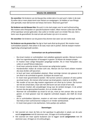 VGC 9
MILIEU EN ARMOEDE
De voorzitter: De kinderen van de blauwe klas vinden dat er te veel auto’s rijden in de stad.
Zij willen dat er meer plaats komt voor fietsers en voetgangers. Ze hebben er een filmpje
over gemaakt, maar dat kunnen we helaas niet tonen. Waarover gaat het?
De kinderen van de blauwe klas: De auto’s in de stad zorgen voor te veel luchtvervuiling.
We moeten extra fietspaden en speciale busbanen maken. Meer mensen zullen dan de fiets
of het openbaar vervoer gebruiken. Dan zullen er minder auto’s en minder files zijn. Dat is
beter voor de gezondheid. De stad zal ook veel leuker zijn om in te wonen.
De voorzitter: De kinderen van de groene klas dromen dan weer van een nette stad.
De kinderen van de groene klas: Nu ligt er heel vaak afval op de grond. We moeten meer
vuilnisbakken plaatsen. Niet alleen in de stad, maar ook in parken. Ook de stoepen moeten
regelmatig schoongemaakt worden.
Commentaar van de parlementsleden
- Op straat moeten er vuilnisbakken met asbakken geplaatst worden. Mensen kunnen
daar hun sigarettenpeuken of kauwgom in gooien. Zo blijven de stoepen proper.
- Er moeten meer veilige fietspaden aangelegd worden. Als er meer fietspaden zijn,
zullen er vanzelf fietsers bijkomen.
- Ik wil meer autovrije straten. Dan kunnen we veilig buiten spelen.
- Hondendrollen maken de straten echt vies. Mensen die hun hond uitlaten moeten
die vieze drollen zelf opruimen.
- Je kunt wel meer vuilnisbakken plaatsen. Maar sommige mensen zijn gewoon te lui
om afval in de vuilnisbak te gooien. Zo blijven de straten vuil.
- Er moet meer gecontroleerd worden. We kunnen camera’s plaatsen of extra politie
op straat sturen. Als mensen afval zomaar op straat gooien, moet je ze straffen.
- We zouden af toe een dag moeten organiseren om afval op te ruimen. Dat kunnen
we met de school doen, maar ook met alle buren van een straat of een wijk.
- De mensen moeten alle verpakkingen terug naar de winkels brengen. In de winkel
kunnen die dan gerecycleerd worden. Zo is er minder afval.
- Wanneer de vuilnisbakken op straat te vol zijn, moet je niet zomaar alles op straat
gooien. Je moet gewoon naar de volgende vuilnisbak stappen, dan blijft de straat
netjes.
- Als er vuilnisbakken bijkomen, moeten er ook meer vuilnisbakken geleegd worden.
Dan heb je meer vuilnismannen nodig en is er minder werkloosheid.
- Er moet meer groen in de stad komen. Extra parkjes zijn welkom.
Stemmingen
 Het voorstel om meer de fiets en het openbaar te gebruiken in plaats van de auto
wordt aangenomen met 65 stemmen voor, 16 tegen en 8 onthoudingen.
 Het voorstel om meer aparte busbanen aan te leggen wordt aangenomen met 54
stemmen voor, 19 tegen en 15 onthoudingen.
 