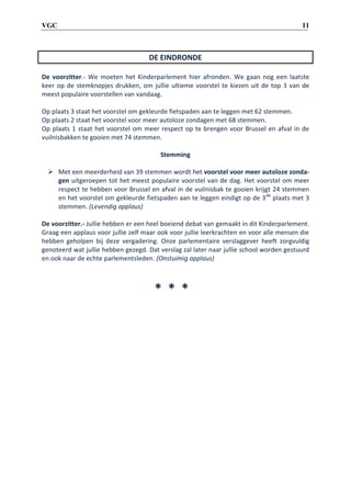 11

VGC

DE EINDRONDE
De voorzitter.- We moeten het Kinderparlement hier afronden. We gaan nog een laatste
keer op de stemknopjes drukken, om jullie ultieme voorstel te kiezen uit de top 3 van de
meest populaire voorstellen van vandaag.
Op plaats 3 staat het voorstel om gekleurde fietspaden aan te leggen met 62 stemmen.
Op plaats 2 staat het voorstel voor meer autoloze zondagen met 68 stemmen.
Op plaats 1 staat het voorstel om meer respect op te brengen voor Brussel en afval in de
vuilnisbakken te gooien met 74 stemmen.
Stemming
 Met een meerderheid van 39 stemmen wordt het voorstel voor meer autoloze zondagen uitgeroepen tot het meest populaire voorstel van de dag. Het voorstel om meer
respect te hebben voor Brussel en afval in de vuilnisbak te gooien krijgt 24 stemmen
en het voorstel om gekleurde fietspaden aan te leggen eindigt op de 3 de plaats met 3
stemmen. (Levendig applaus)
De voorzitter.- Jullie hebben er een heel boeiend debat van gemaakt in dit Kinderparlement.
Graag een applaus voor jullie zelf maar ook voor jullie leerkrachten en voor alle mensen die
hebben geholpen bij deze vergadering. Onze parlementaire verslaggever heeft zorgvuldig
genoteerd wat jullie hebben gezegd. Dat verslag zal later naar jullie school worden gestuurd
en ook naar de echte parlementsleden. (Onstuimig applaus)

* * *

 