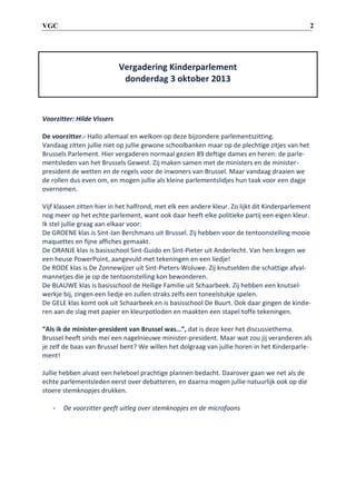 2

VGC

Vergadering Kinderparlement
donderdag 3 oktober 2013

Voorzitter: Hilde Vissers
De voorzitter.- Hallo allemaal en welkom op deze bijzondere parlementszitting.
Vandaag zitten jullie niet op jullie gewone schoolbanken maar op de plechtige zitjes van het
Brussels Parlement. Hier vergaderen normaal gezien 89 deftige dames en heren: de parlementsleden van het Brussels Gewest. Zij maken samen met de ministers en de ministerpresident de wetten en de regels voor de inwoners van Brussel. Maar vandaag draaien we
de rollen dus even om, en mogen jullie als kleine parlementslidjes hun taak voor een dagje
overnemen.
Vijf klassen zitten hier in het halfrond, met elk een andere kleur. Zo lijkt dit Kinderparlement
nog meer op het echte parlement, want ook daar heeft elke politieke partij een eigen kleur.
Ik stel jullie graag aan elkaar voor:
De GROENE klas is Sint-Jan Berchmans uit Brussel. Zij hebben voor de tentoonstelling mooie
maquettes en fijne affiches gemaakt.
De ORANJE klas is basisschool Sint-Guido en Sint-Pieter uit Anderlecht. Van hen kregen we
een heuse PowerPoint, aangevuld met tekeningen en een liedje!
De RODE klas is De Zonnewijzer uit Sint-Pieters-Woluwe. Zij knutselden die schattige afvalmannetjes die je op de tentoonstelling kon bewonderen.
De BLAUWE klas is basisschool de Heilige Familie uit Schaarbeek. Zij hebben een knutselwerkje bij, zingen een liedje en zullen straks zelfs een toneelstukje spelen.
De GELE klas komt ook uit Schaarbeek en is basisschool De Buurt. Ook daar gingen de kinderen aan de slag met papier en kleurpotloden en maakten een stapel toffe tekeningen.
“Als ik de minister-president van Brussel was…”, dat is deze keer het discussiethema.
Brussel heeft sinds mei een nagelnieuwe minister-president. Maar wat zou jij veranderen als
je zelf de baas van Brussel bent? We willen het dolgraag van jullie horen in het Kinderparlement!
Jullie hebben alvast een heleboel prachtige plannen bedacht. Daarover gaan we net als de
echte parlementsleden eerst over debatteren, en daarna mogen jullie natuurlijk ook op die
stoere stemknopjes drukken.
-

De voorzitter geeft uitleg over stemknopjes en de microfoons

 