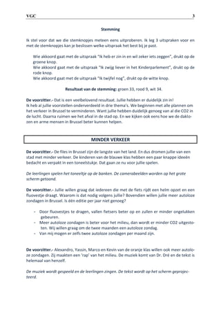 3

VGC
Stemming

Ik stel voor dat we die stemknopjes meteen eens uitproberen. Ik leg 3 uitspraken voor en
met de stemknopjes kan je beslissen welke uitspraak het best bij je past.
Wie akkoord gaat met de uitspraak “Ik heb er zin in en wil zeker iets zeggen”, drukt op de
groene knop.
Wie akkoord gaat met de uitspraak “Ik zwijg liever in het Kinderparlement”, drukt op de
rode knop.
Wie akkoord gaat met de uitspraak “Ik twijfel nog”, drukt op de witte knop.
Resultaat van de stemming: groen 33, rood 9, wit 34.
De voorzitter.- Dat is een veelbelovend resultaat. Jullie hebben er duidelijk zin in!
Ik heb al jullie voorstellen onderverdeeld in drie thema’s. We beginnen met alle plannen om
het verkeer in Brussel te verminderen. Want jullie hebben duidelijk genoeg van al die CO2 in
de lucht. Daarna ruimen we het afval in de stad op. En we kijken ook eens hoe we de daklozen en arme mensen in Brussel beter kunnen helpen.

MINDER VERKEER
De voorzitter.- De files in Brussel zijn de langste van het land. En dus dromen jullie van een
stad met minder verkeer. De kinderen van de blauwe klas hebben een paar knappe ideeën
bedacht en verpakt in een toneelstukje. Dat gaan ze nu voor jullie spelen.
De leerlingen spelen het toneeltje op de banken. De camerabeelden worden op het grote
scherm getoond.
De voorzitter.- Jullie willen graag dat iedereen die met de fiets rijdt een helm opzet en een
fluovestje draagt. Waarom is dat nodig volgens jullie? Bovendien willen jullie meer autoloze
zondagen in Brussel. Is één editie per jaar niet genoeg?
- Door fluovestjes te dragen, vallen fietsers beter op en zullen er minder ongelukken
gebeuren.
- Meer autoloze zondagen is beter voor het milieu, dan wordt er minder CO2 uitgestoten. Wij willen graag om de twee maanden een autoloze zondag.
- Van mij mogen er zelfs twee autoloze zondagen per maand zijn.

De voorzitter.- Alexandro, Yassin, Marco en Kevin van de oranje klas willen ook meer autoloze zondagen. Zij maakten een ‘rap’ van het milieu. De muziek komt van Dr. Dré en de tekst is
helemaal van henzelf.
De muziek wordt gespeeld en de leerlingen zingen. De tekst wordt op het scherm geprojecteerd.

 