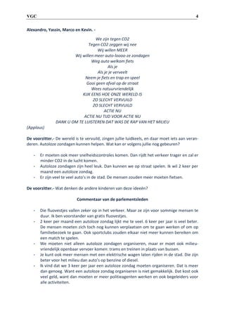 4

VGC
Alexandro, Yassin, Marco en Kevin. We zijn tegen CO2
Tegen CO2 zeggen wij nee
Wij willen MEER
Wij willen meer auto-loooo-ze zondagen
Weg auto welkom fiets
Als je
Als je je verveelt
Neem je fiets en trap en speel
Gooi geen afval op de straat
Wees natuurvriendelijk
KIJK EENS HOE ONZE WERELD IS
ZO SLECHT VERVUILD
ZO SLECHT VERVUILD
ACTIE NU
ACTIE NU TIJD VOOR ACTIE NU
DANK U OM TE LUISTEREN DAT WAS DE RAP VAN HET MILIEU
(Applaus)

De voorzitter.- De wereld is te vervuild, zingen jullie luidkeels, en daar moet iets aan veranderen. Autoloze zondagen kunnen helpen. Wat kan er volgens jullie nog gebeuren?
-

Er moeten ook meer snelheidscontroles komen. Dan rijdt het verkeer trager en zal er
minder CO2 in de lucht komen.
Autoloze zondagen zijn heel leuk. Dan kunnen we op straat spelen. Ik wil 2 keer per
maand een autoloze zondag.
Er zijn veel te veel auto’s in de stad. De mensen zouden meer moeten fietsen.

De voorzitter.- Wat denken de andere kinderen van deze ideeën?
Commentaar van de parlementsleden
-

-

Die fluovestjes vallen zeker op in het verkeer. Maar ze zijn voor sommige mensen te
duur. Ik ben voorstander van gratis fluovestjes.
2 keer per maand een autoloze zondag lijkt me te veel. 6 keer per jaar is veel beter.
De mensen moeten zich toch nog kunnen verplaatsen om te gaan werken of om op
familiebezoek te gaan. Ook sportclubs zouden elkaar niet meer kunnen bereiken om
een match te spelen.
We moeten niet alleen autoloze zondagen organiseren, maar er moet ook milieuvriendelijk openbaar vervoer komen: trams en treinen in plaats van bussen.
Je kunt ook meer mensen met een elektrische wagen laten rijden in de stad. Die zijn
beter voor het milieu dan auto’s op benzine of diesel.
Ik vind dat we 3 keer per jaar een autoloze zondag moeten organiseren. Dat is meer
dan genoeg. Want een autoloze zondag organiseren is niet gemakkelijk. Dat kost ook
veel geld, want dan moeten er meer politieagenten werken en ook begeleiders voor
alle activiteiten.

 