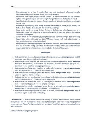 5

VGC
-

-

-

Fluovestjes verlies je vlug. Er zouden fluorescerende kaartjes of reflectoren op elke
fiets moeten geplaatst worden. Dat is een beter systeem.
Er moeten niet alleen gewone fietsen komen. De mensen moeten ook op tandems
rijden, dat is gemakkelijker om verre verplaatsingen te maken. Je fietst dan met 2.
Voor kinderen die nog niet kunnen fietsen, zouden er gocarts moet komen, net zoals
aan de kust.
Fluovestjes zijn eigenlijk niet nodig: wanneer het donker is moet je niet meer gaan
fietsen. Dan moet je thuis blijven. Het is dan te gevaarlijk.
In de winter wordt het vroeg donker. Als je met de fiets naar school gaat, moet je in
het donker terug. Het is best dat je dan een fluovestje draagt. Dat is beter dan met de
auto naar school gaan.
Jullie hebben in het toneelstukje gezegd dat er veel luchtvervuiling is door alle vliegtuigen. Wat willen jullie daaraan doen? Mensen mogen toch met vakantie gaan of
hun familie bezoeken in het buitenland.
Er moeten grotere vliegtuigen gemaakt worden, die meer mensen kunnen vervoeren.
Dan zijn er minder nodig. De tickets moeten ook duurder, zeker voor korte verplaatsingen. Voor korte verplaatsingen neem je beter de trein of de wagen.
Stemmingen

 Het voorstel om meer autoloze zondagen te organiseren, wordt aangenomen met 68
stemmen voor, 5 tegen en 6 onthoudingen.
 Het voorstel om 6 keer per jaar een autoloze zondag te organiseren wordt aangenomen met 42 stemmen, 29 stemmen zijn er voor 3 autoloze zondagen per jaar en 7
stemmen voor 2 autoloze zondagen per maand.
 Het voorstel om fluovestjes verplicht te maken als het donker is, wordt aangenomen
met 50 stemmen voor, 21 tegen en 8 onthoudingen.
 Het voorstel om fluovestjes gratis te maken, wordt aangenomen met 61 stemmen
voor, 13 tegen en 4 onthoudingen.
 Het voorstel om het openbaar vervoer milieuvriendelijk te maken, wordt aangenomen
met 45 stemmen voor, 19 tegen en 14 onthoudingen.
 Het voorstel om elektrische auto’s te laten rijden in de stad, wordt niet aangenomen
met 34 stemmen tegen, 26 voor en 19 onthoudingen.
 Het voorstel om minder vliegtuigen boven Brussel te laten vliegen, wordt niet aangenomen met 52 stemmen tegen, 20 voor en 7 onthoudingen.
 Het voorstel om vliegtuigtickets duurder te maken, wordt niet aangenomen met 76
stemmen tegen, 1 voor en 1 onthouding.

De voorzitter.- Er moeten meer mensen de fiets op in Brussel. Mohamed en Haron van de
oranje klasje zijn het daar roerend mee eens. Zij hebben plan klaar voor veilige fietspaden en
hebben er een PowerPoint-presentatie van gemaakt. Terwijl die getoond wordt zullen ze
alles uitleggen.
De PowerPoint wordt geprojecteerd.

 