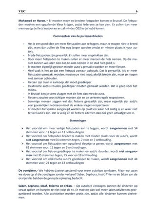 6

VGC

Mohamed en Haron. – Er moeten meer en bredere fietspaden komen in Brussel. De fietspaden moeten een opvallende kleur krijgen, zodat iedereen ze kan zien. Er zullen dan meer
mensen op de fiets kruipen en er zal minder CO2 in de lucht komen.
Commentaar van de parlementsleden
-

-

-

Het is een goed idee om meer fietspaden aan te leggen, maar ze mogen niet te breed
zijn, want dan zullen de files nog langer worden omdat er minder plaats is voor auto’s.
Brede fietspaden zijn gevaarlijk. Er zullen meer ongelukken zijn.
Door meer fietspaden te maken zullen er meer mensen de fiets nemen. Op die manier kunnen we laten zien dat de auto nemen in de stad niet goed is.
Er moeten eigenlijk gewoon minder auto’s gemaakt worden en meer fietsen.
Heel vaak is het zo dat een fietspad zomaar ophoudt. Dat is gevaarlijk. Als er meer
fietspaden gemaakt worden, moeten ze niet noodzakelijk breder zijn, maar ze mogen
niet zomaar ophouden.
Fietsen zijn duur in aankoop, dat moet goedkoper.
Elektrische auto’s zouden goedkoper moeten gemaakt worden. Dat is goed voor het
milieu.
In Brussel ben je soms vlugger met de fiets dan met de auto.
Fietsers zouden voorzichtiger moeten zijn en de verkeersregels respecteren.
Sommige mensen zeggen wel dat fietsers gevaarlijk zijn, maar eigenlijk zijn auto’s
veel gevaarlijker. Iedereen moet de verkeersregels respecteren.
Er moeten fietspaden aangelegd worden op plaatsen waar het rustig is en waar niet
te veel auto’s zijn. Dat is veilig en de fietsers ademen dan ook geen uitlaatgassen in.
Stemmingen

 Het voorstel om meer veilige fietspaden aan te leggen, wordt aangenomen met 54
stemmen voor, 12 tegen en 13 onthoudingen.
 Het voorstel om fietspaden breder te maken met minder plaats voor de auto’s, wordt
niet aangenomen met 64 stemmen tegen, 7 voor en 7 onthouding.
 Het voorstel om fietspaden een opvallend kleurtje te geven, wordt aangenomen met
62 stemmen voor, 12 tegen en 5 onthoudingen.
 Het voorstel om fietsen goedkoper te maken en auto’s duurder, wordt niet aangenomen met 35 stemmen tegen, 25 voor en 19 onthouding.
 Het voorstel om elektrische auto’s goedkoper te maken, wordt aangenomen met 44
stemmen voor, 23 tegen en 12 onthoudingen
De voorzitter.- We hebben daarnet gestemd voor meer autoloze zondagen. Maar wat gaan
we doen op al die zondagen zonder verkeer? Saber, Sephora, Insaf, Thierno en Erkan van de
oranje klas hebben de geknipte oplossing bedacht.
Saber, Sephora, Insaf, Thierno en Erkan. – Op autoloze zondagen kunnen de kinderen op
straat spelen en hangen ze niet voor de tv. Er moeten dan wel meer sportactiviteiten georganiseerd worden. Alle activiteiten moeten gratis zijn, zodat alle kinderen kunnen deelnemen.

 