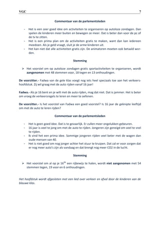 7

VGC
Commentaar van de parlementsleden
-

-

Het is een zeer goed idee om activiteiten te organiseren op autoloze zondagen. Dan
spelen de kinderen meer buiten en bewegen ze meer. Dat is beter dan voor de pc of
de tv te zitten.
Het is een prima plan om de activiteiten gratis te maken, want dan kan iedereen
meedoen. Als je geld vraagt, sluit je de arme kinderen uit.
Het kan niet dat alle activiteiten gratis zijn. De animatoren moeten ook betaald worden.
Stemming

 Het voorstel om op autoloze zondagen gratis sportactiviteiten te organiseren, wordt
aangenomen met 48 stemmen voor, 18 tegen en 13 onthoudingen.
De voorzitter.- Fadwa van de gele klas voegt nog iets heel speciaals toe aan het verkeershoofdstuk. Zij wil graag met de auto rijden vanaf 16 jaar!
Fadwa.- Als je 16 bent en je wilt met de auto rijden, mag dat niet. Dat is jammer. Het is beter
om vroeg de verkeersregels te leren en meer te oefenen.
De voorzitter.- Is het voorstel van Fadwa een goed voorstel? Is 16 jaar de geknipte leeftijd
om met de auto te leren rijden?
Commentaar van de parlementsleden
-

Het is geen goed idee. Dat is te gevaarlijk. Er zullen meer ongelukken gebeuren.
16 jaar is veel te jong om met de auto te rijden. Jongeren zijn geneigd om veel te snel
te rijden.
Ik vind het een prima idee. Sommige jongeren rijden veel beter met de wagen dan
oude mensen van 40.
Het is niet goed om nog jonger achter het stuur te kruipen. Dat zal er voor zorgen dat
er nog meer auto’s zijn als vandaag en dat brengt nog meer CO2 in de lucht.
Stemming

 Het voorstel om al op je 16de een rijbewijs te halen, wordt niet aangenomen met 54
stemmen tegen, 19 voor en 6 onthoudingen.

Het hoofdstuk wordt afgesloten met een lied over verkeer en afval door de kinderen van de
blauwe klas.

 