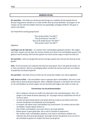 8

VGC

MINDER AFVAL
De voorzitter.- Het liedje van de blauwe klas brengt ons naadloos bij het tweede thema.
Brussel mag groener worden en er moet minder afval op straat belanden. De jongens en de
meisjes van de rode klas hebben daarvoor een geweldige campagne bedacht. We gaan er
samen naar kijken.
Een PowerPoint wordt geprojecteerd:
“Gun jij deze bollen ‘een blik’?”
“Gun jij dit Brussel ‘een blik’?”
“Gun jij dit stukje Brussel ‘een blik’?”
“Gun jij deze markt ‘een blik’?”
(Applaus)
Leerlingen van de rode klas. – Er moeten meer vuilnisbakken geplaatst worden. We vragen
ook meer respect voor de stad. De mensen moeten hun afval in de vuilnisbakken gooien. Dat
gebeurt veel te weinig. Ook toeristen gooien hun afval zomaar weg en maken de stad vuil.
De voorzitter.- Sofa van de gele klas wil een strenge aanpak voor mensen die afval op straat
gooien.
Sofa.- Ik wil een boete voor iedereen die afval op straat gooit. Als er niet gestraft wordt, zal
er niets veranderen. Met een verwittiging alleen, denken de mensen toch niet na en blijven
ze papiertjes op de grond gooien.
De voorzitter.- Ook Adil, Anissa en Eliot van de oranje klas hebben over afval nagedacht.
Adil, Anissa en Eliot. – Op veel plekken staan er gewoon geen vuilnisbakken. Dan kan je niet
anders dan je afval op de grond gooien. Meer vuilbakken plaatsen is veel beter dan een boete. De vuilnisbakken op straat mogen ook een leuk kleurtje krijgen, dan vallen ze meer op.
Commentaar van de parlementsleden
-

-

Het is nodig om mensen te straffen die afval niet in de vuilnisbak gooien. Voor +16jarigen is een boete de beste oplossing. De -16-jarigen moet je verplichten om het afval op te rapen.
Je moet een grote boete geven voor groot afval op straat en een kleine straf voor
mensen die gewoon een papiertje op straat gooien.
Er moeten niet alleen meer vuilnisbakken op straat komen. Ze moeten ook een deksel hebben. Zonder deksel stinken ze.
Hoe minder vuilnisbakken, hoe meer afval er op straat belandt.
Boetes geven is geen goed idee. Dat is veel te moeilijk te organiseren.
We moeten meer vuilnisbakken plaatsen in de stad en ook boetes uitdelen aan
iedereen die afval op de grond gooit. Sommige mensen zijn gewoon te lui om iets in
de vuilnisbak te gooien en smijten het liever op de grond.

 