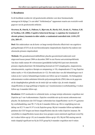 Het effect van cognitieve gedragstherapie op slapeloosheid bij ouderen

3. Resultaten
In dit hoofdstuk worden de vijf geselecteerde artikelen voor deze literatuurstudie
samengevat.In bijlage 2 is een tabel “Artikelanalyse” opgenomen waarin een overzicht wordt
gegeven van de geselecteerde artikelen.
Sivertsen, B., Omvik, S., Pallesen, S., Bjorvatn, B., Havik, O.E., Kvale, G., Nielsen, G.H.
& Nordhus, I.H. (2006). Cognitive behavioral therapy vs zopiclone for treatment of
chronic primary insomnia in older adults: a randomized controlled trial. JAMA,295
(24), 2851-57.
Doel: Het onderzoeken van de korte- en lange termijn klinische effectiviteit van cognitieve
gedragstherapie (CGT) en de non-benzodiazepine slaapmedicatie Zopiclon bij ouderen met
chronische primaire slapeloosheid.
Methode: Dit gerandomiseerd dubbelblind, placebo-gecontroleerd onderzoek werd
uitgevoerd tussen januari 2004 en december 2005 in een Noorse universiteitspolikliniek.
Aan deze studie namen 46 volwassenen (gemiddelde leeftijd 60,8 jaar) met chronische
primaire slapeloosheid deel. De behandeling bestond uit CGT (slaaphygiëne, slaaprestrictie,
stimuluscontrole, cognitieve therapie en ontspanning; n=18), slaapmedicatie (7,5 mg Zopiclon
iedere nacht; n=16) of placebomedicatie (n=12). De totale duur van alle behandelingen was 6
weken en de 2 actieve behandelingen kenden een follow-up na 6 maanden. Als belangrijkste
uitkomstmaten werden ambulante klinische polysomnografische (PSG) data en de gegevens
uit de slaapdagboeken gebruikt om de totale tijd van wakker zijn, de totale slaaptijd,
slaapefficiëntie en trage-golfslaap te bepalen op 3 meetmomenten (voorbehandeling, 6 weken
follow-up, 6 maanden follow-up).
Resultaten: CGT resulteerde in verbeterde korte- en lange termijn uitkomsten vergeleken met
Zopiclon op 3 van 4 uitkomstmaten. Zopiclon verschilde niet op de meeste uitkomsten met
placebo. De deelnemers die CGT kregen verbeterden hun slaapefficiëntie van 81.4 %,gemeten
bij voorbehandeling, naar 90.1 % bij de 6 maanden follow-up. Dit in vergelijking met een
daling van 82.3 % naar 81.9 % in de Zopiclon-groep. Bij de 6 maanden follow-up hadden de
patiënten die CGT kregen een betere slaapefficiëntie dan die welke Zopiclon innamen. De
verschillen in slaapefficiëntie tussen deze twee groepen waren statistisch significant zowel bij
de 6 weken follow-up (p=.01) en 6 maanden follow-up (p=.03). Bij de PSG-meting nam de
totale slaaptijd significant toe bij de CGT-groep bij 6 maanden vergeleken met 6 weken
9

 