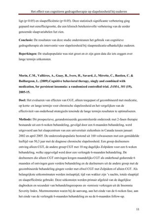 Het effect van cognitieve gedragstherapie op slapeloosheid bij ouderen
ligt (p<0.05) en slaapefficiëntie (p<0.05). Deze statistisch significante verbetering ging
gepaard met eeneffectgrootte, die een klinisch betekenisvolle verbetering van de eerder
genoemde slaapvariabelen liet zien.
Conclusie: De resultaten van deze studie ondersteunen het gebruik van cognitieve
gedragstherapie als interventie voor slapeloosheid bij slaapmedicatie-afhankelijke ouderen.
Beperkingen: De studiepopulatie was niet groot en er zijn geen data die iets zeggen over
lange termijn uitkomsten.

Morin, C.M., Vallières, A., Guay, B., Ivers, H., Savard, J., Mérette, C., Bastien, C. &
Baillargeon, L. (2009).Cognitive behavioral therapy, singly and combined with
medication, for persistent insomnia: a randomized controlled trial. JAMA, 301 (19),
2005-15.
Doel: Het evalueren van effecten van CGT, alleen toegepast of gecombineerd met medicatie,
op korte- en lange termijn voor chronische slapeloosheid en het vergelijken van de
effectiviteit van onderhoud strategieën teneinde de lange termijn resultaten te optimaliseren.
Methode: Dit prospectieve, gerandomiseerde gecontroleerde onderzoek met 2-fasen therapie
bestaande uit een 6-weken behandeling, gevolgd door een 6-maanden behandeling, werd
uitgevoerd aan het slaapcentrum van een universitair ziekenhuis in Canada tussen januari
2002 en april 2005. De onderzoekspopulatie bestond uit 160 volwassenen met een gemiddelde
leeftijd van 50,3 jaar met de diagnose chronische slapeloosheid. Een groep deelnemers
ontving alleen CGT, de andere groep CGT met 10 mg dagelijks Zolpidem voor een 6-weken
behandeling, welke opgevolgd werd door een verlengde 6-maanden behandeling. De
deelnemers die alleen CGT ontvingen kregen maandelijks CGT als onderhoud gedurende 6
maanden of ontvingen geen verdere behandeling en de deelnemers uit de andere groep met de
gecombineerde behandeling gingen verder met ofwel CGT met Zolpidem of alleen CGT. Als
belangrijkste uitkomstmaten werden inslaaptijd, tijd van wakker zijn ’s nachts, totale slaaptijd
en slaapefficiëntie gebruikt. Deze uitkomsten werden primair afgeleid van de dagelijkse
dagboeken en secundair van behandelingsrespons en -remissie verkregen uit de Insomnia
Severity Index. Meetmomenten waren bij de aanvang, aan het einde van de 6-weken fase, aan
het einde van de verlengde 6-maanden behandeling en na de 6-maanden follow-up.

11

 