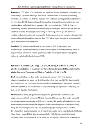 Het effect van cognitieve gedragstherapie op slapeloosheid bij ouderen
Resultaten: CGT alleen of in combinatie met medicatie liet een significante verbetering van
de inslaaptijd, tijd van wakker zijn ’s nachts en slaapefficiëntie na de eerste behandeling
(p<.001). Een toename van de totale slaaptijd werd verkregen met de gecombineerde aanpak
(p =.04). Zowel CGT als gecombineerde behandeling lieten gelijksoortige uitkomsten zien
met betrekking tot behandelingsrespons (p= .84) en –remmissie (p=.52) bij de 6-weken
behandeling, maar de gecombineerde behandeling liet een hogere remissie zien ten opzichte
van CGT alleen bij de verlengde behandeling en follow-up periode (p=.05). Het beste
resultaat op langer termijn werd verkregen bij de deelnemers in eerste instantie behandeld met
de gecombineerde behandeling, gevolgd door CGT alleen, zoals bleek uit de hogere remissie
bij de 6 maanden follow-up (p=.04).
Conclusie: Bij patiënten met chronische slapeloosheid biedt de toevoeging van
slaapmedicatie bij CGT behandeling extra voordelen tijdens de acute behandeling, maar de
langere termijn uitkomsten worden geoptimaliseerd wanneer de medicatie wordt gestopt
tijdens de onderhoudsbehandeling met CGT.

Rybarczyk, B., Stepanski, E., Fogg, L., Lopez, M., Barry, P. & Davis, A. (2005). A
placebo-controlled test of cognitive-behavioral therapy for comorbid insomnia in older
adults. Journal of Consulting and Clinical Psychology, 73 (6), 1164-74.
Doel: De doelstelling van deze studie was drieledig: presteert CGT beter dan een
placebobehandeling; het testen van de differentiële effectiviteit van CGT bij slapeloosheid
voor ouderen met een van de drie chronisch-medische aandoeningen (osteoartritis, coronaire
hartziekte en COPD); het onderzoeken of slaapverbetering een significante verbetering laat
zien van het dagelijks functioneren.
Methode: Deze studie, een gerandomiseerd placebo-gecontroleerd onderzoek, werd
uitgevoerd aan het Rush University Medical Center in Chicago. Aan deze studie namen 92
deelnemers met een gemiddelde leeftijd van 69 jaar deel. Zij werden ad random toegewezen
aan een CGT-groep of aan een placebogroep, welke stressmanagement en wellnesstraining
kreeg. De behandeling bestond uit 2 uur groepstherapie per week gedurende 8 weken.
De belangrijkste meetinstrumenten om de slaap te beoordelen waren slaapdagboek, Pittsburgh
Sleep Quality Index (PSQI), SleepImpairment Index (SII), Dysfunctional Beliefs and
Attitudes About Sleep Scaleen de SF-36 schaal om het dagelijks functioneren te beoordelen.
12

 