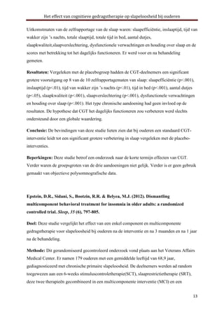 Het effect van cognitieve gedragstherapie op slapeloosheid bij ouderen
Uitkomstmaten van de zelfrapportage van de slaap waren: slaapefficiëntie, inslaaptijd, tijd van
wakker zijn ’s nachts, totale slaaptijd, totale tijd in bed, aantal dutjes,
slaapkwaliteit,slaapverslechtering, dysfunctionele verwachtingen en houding over slaap en de
scores met betrekking tot het dagelijks functioneren. Er werd voor en na behandeling
gemeten.
Resultaten: Vergeleken met de placebogroep hadden de CGT-deelnemers een significant
grotere vooruitgang op 8 van de 10 zelfrapportagematen van slaap: slaapefficiëntie (p<.001),
inslaaptijd (p<.01), tijd van wakker zijn ’s nachts (p<.01), tijd in bed (p<.001), aantal dutjes
(p<.05), slaapkwaliteit (p<.001), slaapverslechtering (p<.001), dysfunctionele verwachtingen
en houding over slaap (p<.001). Het type chronische aandoening had geen invloed op de
resultaten. De hypothese dat CGT het dagelijks functioneren zou verbeteren werd slechts
ondersteund door een globale waardering.
Conclusie: De bevindingen van deze studie lieten zien dat bij ouderen een standaard CGTinterventie leidt tot een significant grotere verbetering in slaap vergeleken met de placebointerventies.
Beperkingen: Deze studie betrof een onderzoek naar de korte termijn effecten van CGT.
Verder waren de groepsgroten van de drie aandoeningen niet gelijk. Verder is er geen gebruik
gemaakt van objectieve polysomnografische data.

Epstein, D.R., Sidani, S., Bootzin, R.R. & Belyea, M.J. (2012). Dismantling
multicomponent behavioral treatment for insomnia in older adults: a randomized
controlled trial. Sleep, 35 (6), 797-805.
Doel: Deze studie vergelijkt het effect van een enkel component en multicomponente
gedragstherapie voor slapeloosheid bij ouderen na de interventie en na 3 maanden en na 1 jaar
na de behandeling.
Methode: Dit gerandomiseerd gecontroleerd onderzoek vond plaats aan het Veterans Affairs
Medical Center. Er namen 179 ouderen met een gemiddelde leeftijd van 68,9 jaar,
gediagnosticeerd met chronische primaire slapeloosheid. De deelnemers werden ad random
toegewezen aan een 6-weeks stimuluscontroletherapie(SCT), slaaprestrictietherapie (SRT),
deze twee therapieën gecombineerd in een multicomponente interventie (MCI) en een
13

 