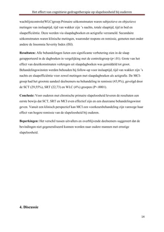 Het effect van cognitieve gedragstherapie op slapeloosheid bij ouderen
wachtlijstcontrole(WLC)groep.Primaire uitkomstmaten waren subjectieve en objectieve
metingen van inslaaptijd, tijd van wakker zijn ’s nachts, totale slaaptijd, tijd in bed en
slaapefficiëntie. Deze werden via slaapdagboeken en actigrafie verzameld. Secundaire
uitkomstmaten waren klinische metingen, waaronder respons en remissie, gemeten met onder
andere de Insomnia Severity Index (ISI).
Resultaten: Alle behandelingen lieten een significante verbetering zien in de slaap
gerapporteerd in de dagboeken in vergelijking met de controlegroep (p<.01). Grote van het
effect van deuitkomstmaten verkregen uit slaapdagboeken was gemiddeld tot groot.
Behandelingswinsten werden behouden bij follow-up voor inslaaptijd, tijd van wakker zijn ’s
nachts en slaapefficiëntie voor zowel metingen met slaapdagboeken als actigrafie. De MCIgroep had het grootste aandeel deelnemers na behandeling in remissie (43,9%), gevolgd door
de SCT (29,55%), SRT (22,73) en WLC (4%) groepen (P=.0001).
Conclusie: Voor ouderen met chronische primaire slapeloosheid leveren de resultaten een
eerste bewijs dat SCT, SRT en MCI even effectief zijn en een duurzame behandelingswinst
geven. Vanuit een klinisch perspectief kan MCI een voorkeursbehandeling zijn vanwege haar
effect van hogere remissie van de slapeloosheid bij ouderen.
Beperkingen: Het verschil tussen uitvallers en overblijvende deelnemers suggereert dat de
bevindingen niet gegeneraliseerd kunnen worden naar oudere mannen met ernstige
slapeloosheid.

4. Discussie
14

 