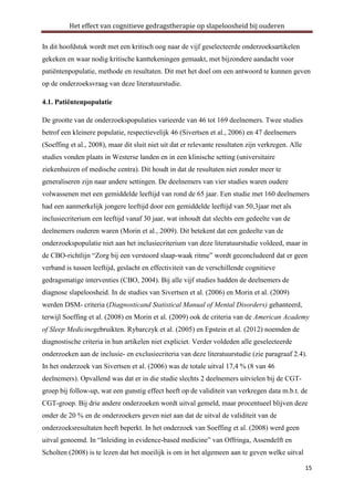 Het effect van cognitieve gedragstherapie op slapeloosheid bij ouderen
In dit hoofdstuk wordt met een kritisch oog naar de vijf geselecteerde onderzoeksartikelen
gekeken en waar nodig kritische kanttekeningen gemaakt, met bijzondere aandacht voor
patiëntenpopulatie, methode en resultaten. Dit met het doel om een antwoord te kunnen geven
op de onderzoeksvraag van deze literatuurstudie.
4.1. Patiëntenpopulatie
De grootte van de onderzoekspopulaties varieerde van 46 tot 169 deelnemers. Twee studies
betrof een kleinere populatie, respectievelijk 46 (Sivertsen et al., 2006) en 47 deelnemers
(Soeffing et al., 2008), maar dit sluit niet uit dat er relevante resultaten zijn verkregen. Alle
studies vonden plaats in Westerse landen en in een klinische setting (universitaire
ziekenhuizen of medische centra). Dit houdt in dat de resultaten niet zonder meer te
generaliseren zijn naar andere settingen. De deelnemers van vier studies waren oudere
volwassenen met een gemiddelde leeftijd van rond de 65 jaar. Een studie met 160 deelnemers
had een aanmerkelijk jongere leeftijd door een gemiddelde leeftijd van 50,3jaar met als
inclusiecriterium een leeftijd vanaf 30 jaar, wat inhoudt dat slechts een gedeelte van de
deelnemers ouderen waren (Morin et al., 2009). Dit betekent dat een gedeelte van de
onderzoekspopulatie niet aan het inclusiecriterium van deze literatuurstudie voldeed, maar in
de CBO-richtlijn “Zorg bij een verstoord slaap-waak ritme” wordt geconcludeerd dat er geen
verband is tussen leeftijd, geslacht en effectiviteit van de verschillende cognitieve
gedragsmatige interventies (CBO, 2004). Bij alle vijf studies hadden de deelnemers de
diagnose slapeloosheid. In de studies van Sivertsen et al. (2006) en Morin et al. (2009)
werden DSM- criteria (Diagnosticand Statistical Manual of Mental Disorders) gehanteerd,
terwijl Soeffing et al. (2008) en Morin et al. (2009) ook de criteria van de American Academy
of Sleep Medicinegebruikten. Rybarczyk et al. (2005) en Epstein et al. (2012) noemden de
diagnostische criteria in hun artikelen niet expliciet. Verder voldeden alle geselecteerde
onderzoeken aan de inclusie- en exclusiecriteria van deze literatuurstudie (zie paragraaf 2.4).
In het onderzoek van Sivertsen et al. (2006) was de totale uitval 17,4 % (8 van 46
deelnemers). Opvallend was dat er in die studie slechts 2 deelnemers uitvielen bij de CGTgroep bij follow-up, wat een gunstig effect heeft op de validiteit van verkregen data m.b.t. de
CGT-groep. Bij drie andere onderzoeken wordt uitval gemeld, maar procentueel blijven deze
onder de 20 % en de onderzoekers geven niet aan dat de uitval de validiteit van de
onderzoeksresultaten heeft beperkt. In het onderzoek van Soeffing et al. (2008) werd geen
uitval genoemd. In “Inleiding in evidence-based medicine” van Offringa, Assendelft en
Scholten (2008) is te lezen dat het moeilijk is om in het algemeen aan te geven welke uitval
15

 