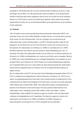 Het effect van cognitieve gedragstherapie op slapeloosheid bij ouderen
acceptabel is. Dit betekent dat ook voor deze literatuurstudie moeilijk aan te geven is welk
percentage van uitvallers voor elke geselecteerde studie acceptabel is. In de geselecteerde
artikelen wordt door geen auteur aangegeven dat de uitval van invloed was op de resultaten.
Epstein et al. (2012) geven aan dat een relatief groot gedeelte oudere mannen met ernstige
slapeloosheid uitvielen, dit zou invloed kunnen hebben op het generaliseren van de resultaten
uit hun onderzoek.
4.2. Methode
Alle vijf studies waren recente gerandomiseerde gecontroleerde onderzoeken (RCT), niet
ouder dan 10 jaar, met in het artikel duidelijk vermelde inclusie- en exclusiecriteria, passend
bij de criteria van deze literatuurstudie. Voor het verkrijgen van een antwoord op de
onderzoeksvraag van deze literatuurstudie, is een RCT uitermate geschikt, omdat dit zeer
geëigend is om de effectiviteit van CGT als interventie te meten met en hoog niveau van
bewijskracht. De onderzoeken van Soeffing et al. (2008) en van Rybarczyk et al. (2005)
betroffen onderzoek naar effecten op korte termijn (8-weken behandeling met voor- en
nameting). De andere drie onderzoeken kenden wel een follow-up. Zo had het onderzoek van
Sivertsen et al. (2006) een behandeling van 6 weken en een follow-up na 6 maanden, Morin et
al. (2009) een 6-weken behandeling met een verlengde behandeling van 6 maanden en een 6maanden follow-up en Epstein et al. (2012) kenden een 6-weken behandeling gevolgd door
een 3-maanden follow-up en een 1-jaars follow-up. Deze laatst genoemde drie onderzoeken
kunnen daarom uitspraken doen over effecten van CGT op slapeloosheid bij ouderen op
langere termijn.
Bij vier onderzoeken werd CGT als interventie bij de behandelgroep toegepast (alleen CGT of
CGT in combinatie met slaapmedicatie). Bij het onderzoek van Epstein et al. (2012) was er
sprake van gedragstherapeutische interventies zoals stimuluscontrole en slaaprestrictie of een
combinatie hiervan. Beide zijn belangrijke CGT-interventies, zoals dit in de eerder genoemde
CBO-richtlijn staat vermeld (CBO, 2004). Alle onderzoeken kenden controlegroepen die
placebo of een alternatieve interventie kregen. De meest gemeten uitkomstmaten in de
onderzoeken waren: inslaaptijd, aantal malen wakker worden, tijd wakker ’s nachts,
slaapefficiëntie, totale slaaptijd. De subjectieve gegevens werden in alle vijf onderzoeken
verkregen uit slaapdagboeken en/of vragenlijsten. De objectieve gegevens werden in de
onderzoeken van Sivertsen et al. (2006) en Soeffing et al.(2008) verkregen via
polysomnografie, terwijl Epstein et al. (2012) actiegrafie hiervoor gebruikte.

16

 