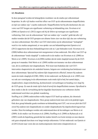 Het effect van cognitieve gedragstherapie op slapeloosheid bij ouderen
4.3. Resultaten
In deze paragraaf worden de belangrijkste resultaten van de studies per uitkomstmaat
besproken. In alle vijf studies werd het effect van CGT op de uitkomstmaten slaapefficiëntie
en tijd van wakker zijn ’s nachts onderzocht. Slaapefficiëntie liet bij alle deelnemers die een
vorm van CGT kregen een significante verbetering na behandeling zien. Sivertsen et al.
(2006) en Epstein et al. (2012) zagen ook bij de follow-up metingen een significante
verbetering. Ook voor de uitkomstmaat “tijd van wakker zijn ’s nachts” geldt dat alle vijf
studies toonden dat de CGT-groepen een afname lieten zien van deze tijd, dus een verbetering
van deze uitkomstmaat. Het effect van CGT-interventies op de uitkomstmaat “inslaaptijd”
werd in vier studies aangetoond, er was sprake van een behandelingswinst.Epstein et al.
(2012) rapporteren dat deze behandelingswinst ook na 1 jaar behouden werd. Sivertsen et al.
(2008) hebben deze uitkomstmaat niet meegenomen in hun onderzoek. Het effect van CGT op
de uitkomstmaat “totale slaaptijd” is onderzocht in de studies van Sivertsen et al. (2006) en
Morin et al. (2009). Sivertsen et al.(2006) melden dat de totale slaaptijd toenam bij de CGTgroep na 6 maanden. Ook Morin et al. (2009) stelden een toename van deze uitkomstmaat
vast, dit in combinatie met slaapmedicatie. Wel moet men bedenken dat veel CGTinterventies slaaprestrictie als onderdeel kennen, hetgeen een vertekening kan betekenen voor
deze uitkomstmaat. Speciaal bij ouderen lijkt slaaprestrictie effectief, immers bij ouderen
neemt de totale slaaptijd af (CBO, 2004). In het onderzoek van Rybarczyk et al. (2005) zien
we ook een vooruitgang in de uitkomstmaten zoals totale tijd in bed, het aantal dutjes,
slaapkwaliteit, slaapverslechtering, dysfunctionele verwachtingen en houding over slaap bij
de CGT-groep. Zo nam de totale tijd in bed af terwijl de slaapefficiëntie toenam. Opvallend in
deze studie is dat de verwachting dat het dagelijks functioneren zou verbeteren slechts
ondersteund werd door een globale waardering.
Soeffing et al. (2008) onderzochten welke impact CGT heeft op ouderen, die chronisch
gebruikers zijn van slaapmedicatie. Deze groep ouderen komt men ook in de praktijk tegen.
Ook deze groep behaalde goede resultaten na behandeling met CGT, wat ervoor pleit dat CGT
zowel bij ouderen met slaapmedicatie en zonder slaapmedicatie bij slapeloosheid ingezet kan
worden. Deze bevindingen worden ook ondersteund door de bevindingen van Morin et al.
(2009). In de studies van Sivertsen et al. (2006), Soeffing et al. (2008) en Rybarczyk et al.
(2005) wordt als beperking gemeld dat het studies betreft over korte termijn en men daarom
ook geen uitspraak kan doen over lange termijn uitkomsten. Uit het onderzoek van Epstein et
al (2012) komt naar voren dat een multicomponente interventie (slaaprestrictie en
17

 