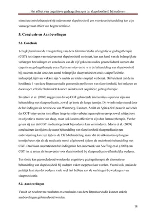 Het effect van cognitieve gedragstherapie op slapeloosheid bij ouderen
stimuluscontroletherapie) bij ouderen met slapeloosheid een voorkeursbehandeling kan zijn
vanwege haar effect van hogere remissie.

5. Conclusie en Aanbevelingen
5.1. Conclusie
Terugkijkend naar de vraagstelling van deze literatuurstudie of cognitieve gedragstherapie
(CGT) het slapen van ouderen met slapeloosheid verbetert, kan aan hand van de belangrijkste
verkregen bevindingen en conclusies van de vijf gekozen studies geconcludeerd worden dat
cognitieve gedragstherapie een effectieve interventie is in de behandeling van slapeloosheid
bij ouderen en dat deze een aantal belangrijke slaapvariabelen zoals slaapefficiëntie,
inslaaptijd, tijd van wakker zijn ’s nachts en totale slaaptijd verbetert. Dit betekent dat de in
hoofdstuk 1 van deze literatuurstudie genoemde problemen van slapeloosheid, het inslapen en
doorslapen,effectief behandeld konden worden met cognitieve gedragstherapie.
Sivertsen et al. (2006) suggereren dat op CGT gebaseerde interventies superieur zijn aan
behandeling met slaapmedicatie, zowel op korte als lange termijn. Dit wordt ondersteund door
de bevindingen uit het review van Wennberg, Canham, Smith en Spira (2013)waarin we lezen
dat CGT-interventies niet alleen lange termijn verbeteringen opleveren op zowel subjectieve
en objectieve maten van slaap, maar ook kosten-effectiever zijn dan farmacotherapie. Verder
geven zij aan dat CGT medicatiegebruik bij ouderen kan verminderen. Morin et al. (2009)
concluderen dat tijdens de acute behandeling van slapeloosheid slaapmedicatie een
ondersteuning kan zijn tijdens de CGT-behandeling, maar dat de uitkomsten op langere
termijn beter zijn als de medicatie wordt afgebouwd tijdens de onderhoudsbehandeling met
CGT. Daarnaast ondersteunen bevindingenuit het onderzoek van Soeffing et al. (2008) om
CGT in te zetten als interventie voor slapeloosheid bij slaapmedicatie-afhankelijke ouderen.
Ten slotte kan geconcludeerd worden dat cognitieve gedragstherapie als alternatieve
behandeling van slapeloosheid bij ouderen vaker toegepast kan worden. Vooral ook omdat de
praktijk laat zien dat ouderen vaak veel last hebben van de werkingen/bijwerkingen van
slaapmedicatie.
5.2. Aanbevelingen
Vanuit de beschreven resultaten en conclusies van deze literatuurstudie kunnen enkele
aanbevelingen geformuleerd worden.
18

 