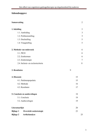 Het effect van cognitieve gedragstherapie op slapeloosheid bij ouderen

Inhoudsopgave

Samenvatting

2

1. Inleiding

3

1.1. Aanleiding

3

1.2. Probleemstelling

5

1.3. Doelstelling

5

1.4. Vraagstelling

5

2. Methode van onderzoek

6

2.1. PICO

6

2.2. Zoektermen

6

2.3. Zoekstrategie

7

2.4. Inclusie- en exclusiecriteria

8

3. Resultaten

9

4. Discussie

15

4.1. Patiëntenpopulatie

15

4.2. Methode

16

4.3. Resultaten

17

5. Conclusie en aanbevelingen

18

5.1. Conclusie

18

5.2. Aanbevelingen

19

Literatuurlijst

20

Bijlage 1

Overzicht zoekstrategie

23

Bijlage 2

Artikelanalyse

25

1

 