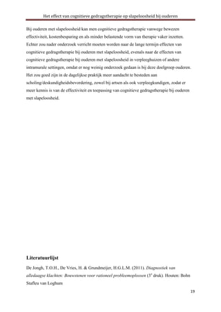 Het effect van cognitieve gedragstherapie op slapeloosheid bij ouderen
Bij ouderen met slapeloosheid kan men cognitieve gedragstherapie vanwege bewezen
effectiviteit, kostenbesparing en als minder belastende vorm van therapie vaker inzetten.
Echter zou nader onderzoek verricht moeten worden naar de lange termijn effecten van
cognitieve gedragstherapie bij ouderen met slapeloosheid, evenals naar de effecten van
cognitieve gedragstherapie bij ouderen met slapeloosheid in verpleeghuizen of andere
intramurale settingen, omdat er nog weinig onderzoek gedaan is bij deze doelgroep ouderen.
Het zou goed zijn in de dagelijkse praktijk meer aandacht te besteden aan
scholing/deskundigheidsbevordering, zowel bij artsen als ook verpleegkundigen, zodat er
meer kennis is van de effectiviteit en toepassing van cognitieve gedragstherapie bij ouderen
met slapeloosheid.

Literatuurlijst
De Jongh, T.O.H., De Vries, H. & Grundmeijer, H.G.L.M. (2011). Diagnostiek van
alledaagse klachten: Bouwstenen voor rationeel probleemoplossen (3e druk). Houten: Bohn
Stafleu van Loghum
19

 