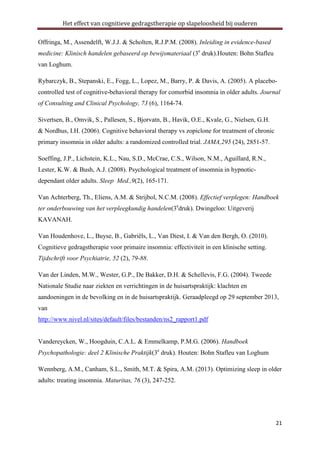 Het effect van cognitieve gedragstherapie op slapeloosheid bij ouderen
Offringa, M., Assendelft, W.J.J. & Scholten, R.J.P.M. (2008). Inleiding in evidence-based
medicine: Klinisch handelen gebaseerd op bewijsmateriaal (3e druk).Houten: Bohn Stafleu
van Loghum.
Rybarczyk, B., Stepanski, E., Fogg, L., Lopez, M., Barry, P. & Davis, A. (2005). A placebocontrolled test of cognitive-behavioral therapy for comorbid insomnia in older adults. Journal
of Consulting and Clinical Psychology, 73 (6), 1164-74.
Sivertsen, B., Omvik, S., Pallesen, S., Bjorvatn, B., Havik, O.E., Kvale, G., Nielsen, G.H.
& Nordhus, I.H. (2006). Cognitive behavioral therapy vs zopiclone for treatment of chronic
primary insomnia in older adults: a randomized controlled trial. JAMA,295 (24), 2851-57.
Soeffing, J.P., Lichstein, K.L., Nau, S.D., McCrae, C.S., Wilson, N.M., Aguillard, R.N.,
Lester, K.W. & Bush, A.J. (2008). Psychological treatment of insomnia in hypnoticdependant older adults. Sleep Med.,9(2), 165-171.
Van Achterberg, Th., Eliens, A.M. & Strijbol, N.C.M. (2008). Effectief verplegen: Handboek
ter onderbouwing van het verpleegkundig handelen(3edruk). Dwingeloo: Uitgeverij
KAVANAH.
Van Houdenhove, L., Buyse, B., Gabriëls, L., Van Diest, I. & Van den Bergh, O. (2010).
Cognitieve gedragstherapie voor primaire insomnia: effectiviteit in een klinische setting.
Tijdschrift voor Psychiatrie, 52 (2), 79-88.
Van der Linden, M.W., Wester, G.P., De Bakker, D.H. & Schellevis, F.G. (2004). Tweede
Nationale Studie naar ziekten en verrichtingen in de huisartspraktijk: klachten en
aandoeningen in de bevolking en in de huisartspraktijk. Geraadpleegd op 29 september 2013,
van
http://www.nivel.nl/sites/default/files/bestanden/ns2_rapport1.pdf

Vandereycken, W., Hoogduin, C.A.L. & Emmelkamp, P.M.G. (2006). Handboek
Psychopathologie: deel 2 Klinische Praktijk(3e druk). Houten: Bohn Stafleu van Loghum
Wennberg, A.M., Canham, S.L., Smith, M.T. & Spira, A.M. (2013). Optimizing sleep in older
adults: treating insomnia. Maturitas, 76 (3), 247-252.

21

 