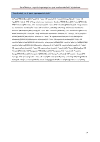Het effect van cognitieve gedragstherapie op slapeloosheid bij ouderen
“Search details van de laatste stap van zoekstrategie”

(((("aged"[MeSH Terms] OR "aged"[All Fields] OR "elderly"[All Fields]) OR ("aged"[MeSH Terms] OR
"aged"[All Fields])) AND (("sleep initiation and maintenance disorders"[MeSH Terms] OR ("sleep"[All Fields]
AND "initiation"[All Fields] AND "maintenance"[All Fields] AND "disorders"[All Fields]) OR "sleep initiation
and maintenance disorders"[All Fields] OR "insomnia"[All Fields]) OR ("sleep initiation and maintenance
disorders"[MeSH Terms] OR ("sleep"[All Fields] AND "initiation"[All Fields] AND "maintenance"[All Fields]
AND "disorders"[All Fields]) OR "sleep initiation and maintenance disorders"[All Fields]))) AND (((cognitive
behavio[All Fields] OR cognitive behavior[All Fields] OR cognitive behavioral[All Fields] OR cognitive
behaviorally[All Fields] OR cognitive behaviorial[All Fields] OR cognitive behaviorism[All Fields] OR
cognitive behavioristic[All Fields] OR cognitive behaviorists[All Fields] OR cognitive behaviors[All Fields] OR
cognitive behaviour[All Fields] OR cognitive behavioural[All Fields] OR cognitive behaviourally[All Fields]
OR cognitive behaviourist[All Fields] OR cognitive behaviours[All Fields]) AND ("therapy"[Subheading] OR
"therapy"[All Fields] OR "therapeutics"[MeSH Terms] OR "therapeutics"[All Fields])) OR ("cognitive
therapy"[MeSH Terms] OR ("cognitive"[All Fields] AND "therapy"[All Fields]) OR "cognitive therapy"[All
Fields]))) AND ((("sleep"[MeSH Terms] OR "sleep"[All Fields]) AND quality[All Fields]) OR ("sleep"[MeSH
Terms] OR "sleep"[All Fields])) AND (Clinical Trial[ptyp] AND "2003/11/27"[PDat] : "2013/11/23"[PDat])

24

 