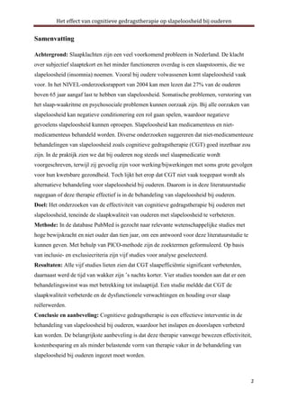 Het effect van cognitieve gedragstherapie op slapeloosheid bij ouderen

Samenvatting
Achtergrond: Slaapklachten zijn een veel voorkomend probleem in Nederland. De klacht
over subjectief slaaptekort en het minder functioneren overdag is een slaapstoornis, die we
slapeloosheid (insomnia) noemen. Vooral bij oudere volwassenen komt slapeloosheid vaak
voor. In het NIVEL-onderzoeksrapport van 2004 kan men lezen dat 27% van de ouderen
boven 65 jaar aangaf last te hebben van slapeloosheid. Somatische problemen, verstoring van
het slaap-waakritme en psychosociale problemen kunnen oorzaak zijn. Bij alle oorzaken van
slapeloosheid kan negatieve conditionering een rol gaan spelen, waardoor negatieve
gevoelens slapeloosheid kunnen oproepen. Slapeloosheid kan medicamenteus en nietmedicamenteus behandeld worden. Diverse onderzoeken suggereren dat niet-medicamenteuze
behandelingen van slapeloosheid zoals cognitieve gedragstherapie (CGT) goed inzetbaar zou
zijn. In de praktijk zien we dat bij ouderen nog steeds snel slaapmedicatie wordt
voorgeschreven, terwijl zij gevoelig zijn voor werking/bijwerkingen met soms grote gevolgen
voor hun kwetsbare gezondheid. Toch lijkt het erop dat CGT niet vaak toegepast wordt als
alternatieve behandeling voor slapeloosheid bij ouderen. Daarom is in deze literatuurstudie
nagegaan of deze therapie effectief is in de behandeling van slapeloosheid bij ouderen.
Doel: Het onderzoeken van de effectiviteit van cognitieve gedragstherapie bij ouderen met
slapeloosheid, teneinde de slaapkwaliteit van ouderen met slapeloosheid te verbeteren.
Methode: In de database PubMed is gezocht naar relevante wetenschappelijke studies met
hoge bewijskracht en niet ouder dan tien jaar, om een antwoord voor deze literatuurstudie te
kunnen geven. Met behulp van PICO-methode zijn de zoektermen geformuleerd. Op basis
van inclusie- en exclusiecriteria zijn vijf studies voor analyse geselecteerd.
Resultaten: Alle vijf studies lieten zien dat CGT slaapefficiëntie significant verbeterden,
daarnaast werd de tijd van wakker zijn ’s nachts korter. Vier studies toonden aan dat er een
behandelingswinst was met betrekking tot inslaaptijd. Een studie meldde dat CGT de
slaapkwaliteit verbeterde en de dysfunctionele verwachtingen en houding over slaap
reëlerwerden.
Conclusie en aanbeveling: Cognitieve gedragstherapie is een effectieve interventie in de
behandeling van slapeloosheid bij ouderen, waardoor het inslapen en doorslapen verbeterd
kan worden. De belangrijkste aanbeveling is dat deze therapie vanwege bewezen effectiviteit,
kostenbesparing en als minder belastende vorm van therapie vaker in de behandeling van
slapeloosheid bij ouderen ingezet moet worden.

2

 