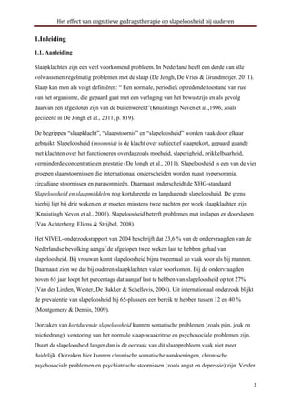 Het effect van cognitieve gedragstherapie op slapeloosheid bij ouderen

1.Inleiding
1.1. Aanleiding
Slaapklachten zijn een veel voorkomend probleem. In Nederland heeft een derde van alle
volwassenen regelmatig problemen met de slaap (De Jongh, De Vries & Grundmeijer, 2011).
Slaap kan men als volgt definiëren: “ Een normale, periodiek optredende toestand van rust
van het organisme, die gepaard gaat met een verlaging van het bewustzijn en als gevolg
daarvan een afgesloten zijn van de buitenwereld”(Knuistingh Neven et al.,1996, zoals
geciteerd in De Jongh et al., 2011, p. 819).
De begrippen “slaapklacht”, “slaapstoornis” en “slapeloosheid” worden vaak door elkaar
gebruikt. Slapeloosheid (insomnia) is de klacht over subjectief slaaptekort, gepaard gaande
met klachten over het functioneren overdagzoals moeheid, slaperigheid, prikkelbaarheid,
verminderde concentratie en prestatie (De Jongh et al., 2011). Slapeloosheid is een van de vier
groepen slaapstoornissen die internationaal onderscheiden worden naast hypersomnia,
circadiane stoornissen en parasomnieën. Daarnaast onderscheidt de NHG-standaard
Slapeloosheid en slaapmiddelen nog kortdurende en langdurende slapeloosheid. De grens
hierbij ligt bij drie weken en er moeten minstens twee nachten per week slaapklachten zijn
(Knuistingh Neven et al., 2005). Slapeloosheid betreft problemen met inslapen en doorslapen
(Van Achterberg, Eliens & Strijbol, 2008).
Het NIVEL-onderzoeksrapport van 2004 beschrijft dat 23,6 % van de ondervraagden van de
Nederlandse bevolking aangaf de afgelopen twee weken last te hebben gehad van
slapeloosheid. Bij vrouwen komt slapeloosheid bijna tweemaal zo vaak voor als bij mannen.
Daarnaast zien we dat bij ouderen slaapklachten vaker voorkomen. Bij de ondervraagden
boven 65 jaar loopt het percentage dat aangaf last te hebben van slapeloosheid op tot 27%
(Van der Linden, Wester, De Bakker & Schellevis, 2004). Uit internationaal onderzoek blijkt
de prevalentie van slapeloosheid bij 65-plussers een bereik te hebben tussen 12 en 40 %
(Montgomery & Dennis, 2009).
Oorzaken van kortdurende slapeloosheid kunnen somatische problemen (zoals pijn, jeuk en
mictiedrang), verstoring van het normale slaap-waakritme en psychosociale problemen zijn.
Duurt de slapeloosheid langer dan is de oorzaak van dit slaapprobleem vaak niet meer
duidelijk. Oorzaken hier kunnen chronische somatische aandoeningen, chronische
psychosociale problemen en psychiatrische stoornissen (zoals angst en depressie) zijn. Verder
3

 