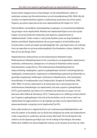 Het effect van cognitieve gedragstherapie op slapeloosheid bij ouderen
kunnen slechte slaapgewoontes en bijwerkingen van bijvoorbeeldalcohol, cafeïne en
medicijnen oorzaken zijn (Kwaliteitsinstituut voor de Gezondheidszorg CBO, 2004). Bij alle
oorzaken van slapeloosheid kan negatieve conditionering op den duur een rol kan spelen.
Negatieve gevoelens roepen dan als het ware slapeloosheid op (De Jongh et al., 2011).
Geïrriteerdheid, vermoeidheid, stemmingsdaling en geheugen- en concentratiemoeilijkheden
zijn gevolgen van de slapeloosheid. Patiënten met slapeloosheid lopen tevens risico op het
krijgen van een psychiatrische aandoening zoals depressie, angststoornissen en
middelenmisbruik. Verder worden er vaak fysieke klachten (zoals een hoge bloeddruk en
diabetes) ontwikkeld. Slapeloosheid kan ook een grote negatieve invloed hebben op de
levenskwaliteit, evenals een impact op maatschappelijk vlak, zoals hoge kosten, een verhoogd
risico op ongevallen en een hoog medicatiegebruik (Van Houdenhove, Buyse, Gabriëls, Van
Diest & Van den Bergh, 2010).
Slapeloosheid kan medicamenteus en niet-medicamenteus behandeld worden.
Medicamenteuze behandeling bestaat uit het voorschrijven van slaapmiddelen, angstremmers,
melatonine, antihistaminica, antidepressiva of valeriaan.In Nederland worden meestal
benzodiazepinen voorgeschreven. Niet-medicamenteuze behandeling bestaat uit
slaapvoorlichting, slaaphygiëne, cognitieve gedragstherapie (inclusief voorlichting/educatie,
slaaphygiëne, stimuluscontrole, slaaprestrictie en behandelingen gebaseerd op lichamelijke en
geestelijke ontspanning), lichttherapie of alternatieve behandelwijzen, zoals fytotherapie,
homeotherapie of complementaire zorg (Vandereycken, Hoogdin & Emmelkamp, 2006;
CBO, 2004). Uit diverse onderzoeken in de laatste jaren zijn er aanwijzingen dat nietmedicamenteuze behandelingen van slapeloosheid, met name cognitieve gedragstherapie
(CGT), goed toepasbaar zijn (alleen of in combinatie met medicatie) en zorgen voor een
duurzaam effect (Ebben & Narizhnaya, 2012). Vandereycken et al. (2006) geven bijvoorbeeld
aan:“Cognitieve gedragstherapie richt zich op het doorbreken van de vicieuze cirkel van
slapeloosheid, het liggen piekeren over de mogelijke gevolgen van de slapeloosheid en de
daarop aansluitende verergering van de slapeloosheid”(p.422).
Zoals eerder beschreven is slapeloosheid een veel voorkomend gezondheidsprobleem, met
name bij ouderen. In de praktijk zien we dat bij deze doelgroep nog steeds snel slaapmedicatie
wordt voorgeschreven, omdat deze op korte termijn effect heeft. Dit terwijl bekend is dat
ouderen over het algemeen gevoeliger zijn voor de werking en bijwerkingen. Bovendien
hebben deze middelen een spierverslappende werking, wat de toename op een kans op vallen
4

 