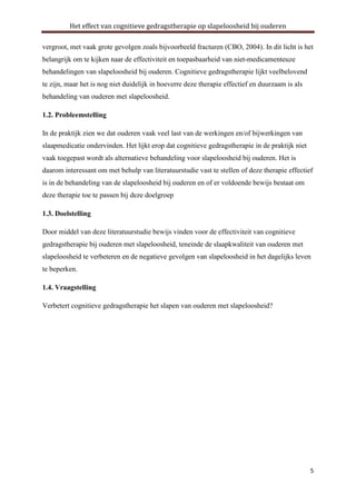 Het effect van cognitieve gedragstherapie op slapeloosheid bij ouderen
vergroot, met vaak grote gevolgen zoals bijvoorbeeld fracturen (CBO, 2004). In dit licht is het
belangrijk om te kijken naar de effectiviteit en toepasbaarheid van niet-medicamenteuze
behandelingen van slapeloosheid bij ouderen. Cognitieve gedragstherapie lijkt veelbelovend
te zijn, maar het is nog niet duidelijk in hoeverre deze therapie effectief en duurzaam is als
behandeling van ouderen met slapeloosheid.
1.2. Probleemstelling
In de praktijk zien we dat ouderen vaak veel last van de werkingen en/of bijwerkingen van
slaapmedicatie ondervinden. Het lijkt erop dat cognitieve gedragstherapie in de praktijk niet
vaak toegepast wordt als alternatieve behandeling voor slapeloosheid bij ouderen. Het is
daarom interessant om met behulp van literatuurstudie vast te stellen of deze therapie effectief
is in de behandeling van de slapeloosheid bij ouderen en of er voldoende bewijs bestaat om
deze therapie toe te passen bij deze doelgroep
1.3. Doelstelling
Door middel van deze literatuurstudie bewijs vinden voor de effectiviteit van cognitieve
gedragstherapie bij ouderen met slapeloosheid, teneinde de slaapkwaliteit van ouderen met
slapeloosheid te verbeteren en de negatieve gevolgen van slapeloosheid in het dagelijks leven
te beperken.
1.4. Vraagstelling
Verbetert cognitieve gedragstherapie het slapen van ouderen met slapeloosheid?

5

 