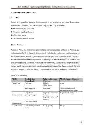 Het effect van cognitieve gedragstherapie op slapeloosheid bij ouderen

2. Methode van onderzoek
2.1. PICO
Vanuit de vraagstelling van deze literatuurstudie is met behulp van het Patient Intervention
Comparison Outcome (PICO) systeem de volgende PICO geformuleerd:
P: Ouderen met slapeloosheid
I: Cognitieve gedragstherapie
C: Geen interventie
O: Verbetering van het slapen

2.2. Zoektermen
Vanuit de PICO zijn zoektermen geformuleerd om te zoeken naar artikelen in PubMed, zie
onderstaandetabel 1. In de eerste kolom zijn de Nederlandse zoektermen met betrekking tot
PICO, in de tweede kolom vrije zoektermen in het Engels en in de laatste kolom Engelse
MeSH termen van PubMed opgenomen. Met behulp van MeSH Database van PubMed zijn
zoektermen (elderly, insomnia, cognitive behavior therapy, sleep quality) omgezet in MeSH
termen (aged, sleep initiation and maintenance disorders, cognitive therapy, sleep). De vrije
zoekterm “cognitive behavior therapy” is getrunceerd om ook te zoeken op “behavioral”.
Tabel 1 “Zoektermen”
PICO

Beschrijving
(Nederlands)
Ouderen

Vrije zoektermen
(Engels)
Elderly
Older adults

MeSH-termen (Engels)

Slapeloosheid

Insomnia

I
(intervention)

Cognitieve
gedragstherapie

Cognitive behavior
therapy
Cognitive behavio*
therapy

Sleep Initiation and
Maintenance Disorders
Cognitive therapy

C
(comparison)
O (outcome)

Geen interventie

P (patiënt)

Verbetering van het
slapen

Sleep quality

Aged

Sleep

6

 