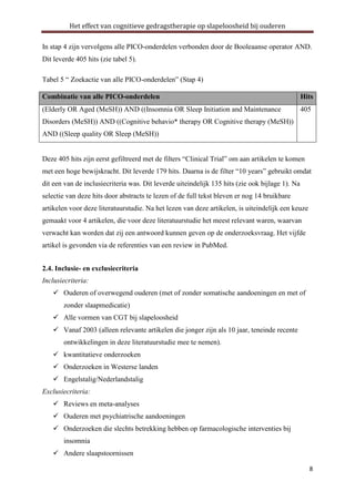 Het effect van cognitieve gedragstherapie op slapeloosheid bij ouderen
In stap 4 zijn vervolgens alle PICO-onderdelen verbonden door de Booleaanse operator AND.
Dit leverde 405 hits (zie tabel 5).
Tabel 5 “ Zoekactie van alle PICO-onderdelen” (Stap 4)
Combinatie van alle PICO-onderdelen

Hits

(Elderly OR Aged (MeSH)) AND ((Insomnia OR Sleep Initiation and Maintenance

405

Disorders (MeSH)) AND ((Cognitive behavio* therapy OR Cognitive therapy (MeSH))
AND ((Sleep quality OR Sleep (MeSH))
Deze 405 hits zijn eerst gefiltreerd met de filters “Clinical Trial” om aan artikelen te komen
met een hoge bewijskracht. Dit leverde 179 hits. Daarna is de filter “10 years” gebruikt omdat
dit een van de inclusiecriteria was. Dit leverde uiteindelijk 135 hits (zie ook bijlage 1). Na
selectie van deze hits door abstracts te lezen of de full tekst bleven er nog 14 bruikbare
artikelen voor deze literatuurstudie. Na het lezen van deze artikelen, is uiteindelijk een keuze
gemaakt voor 4 artikelen, die voor deze literatuurstudie het meest relevant waren, waarvan
verwacht kan worden dat zij een antwoord kunnen geven op de onderzoeksvraag. Het vijfde
artikel is gevonden via de referenties van een review in PubMed.
2.4. Inclusie- en exclusiecriteria
Inclusiecriteria:
 Ouderen of overwegend ouderen (met of zonder somatische aandoeningen en met of
zonder slaapmedicatie)
 Alle vormen van CGT bij slapeloosheid
 Vanaf 2003 (alleen relevante artikelen die jonger zijn als 10 jaar, teneinde recente
ontwikkelingen in deze literatuurstudie mee te nemen).
 kwantitatieve onderzoeken
 Onderzoeken in Westerse landen
 Engelstalig/Nederlandstalig
Exclusiecriteria:
 Reviews en meta-analyses
 Ouderen met psychiatrische aandoeningen
 Onderzoeken die slechts betrekking hebben op farmacologische interventies bij
insomnia
 Andere slaapstoornissen
8

 