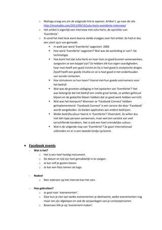 o   Malinga vraag ons om de volgende link te openen: Artikel 1: ga naar de site
           http://mashable.com/2011/09/13/julia-hartz-eventbrite-interview/
       o   Het artikel is eigenlijk een interview met Julia Hartz, de oprichter van
           ‘Eventbrite’.
       o   Ik vond het heel leuk want daarna stelde vraagjes over het artikel. Ze had er dus
           een soort quiz van gemaakt.
                In welk jaar werd ‘Eventbrite’ opgestart: 2006
                Hoe werd ‘Eventbrite’ opgestart? Wat was de aanleiding er van?: De
                   technologie.
                Hoe komt het dat Julia Hartz en haar man zo goed kunnen samenwerken,
                   aangezien ze een koppel zijn? Ze hebben elk hun eigen vaardigheden,
                   haar man heeft een goed inzicht en hij is heel goed in analytische dingen.
                   Zijzelf heeft een goede intuïtie en ze is heel goed in het onderhouden
                   van sociale contacten.
                Hoe stimuleren ze hun team? Vooral met hun goede voornemens voor
                   het bedrijf.
                Wat was de grootste uitdaging in het opstarten van ‘Eventbrite’? Het
                   was belangrijk dat het bedrijf een snelle groei kende, ze wilden gefocust
                   blijven en de gedachte blijven hebben dat ze goed werk hebben verricht.
                Wat was het keerpunt? Wanneer ze ‘Facebook Connect’ hebben
                   geïmplementeerd. ‘Facebook Connect’ is een service die door ‘Facebook’
                   wordt aangeboden. Ze bieden applicaties aan andere bedrijven.
                Welke bedrijfscultuur heerst in ‘Eventbrite’? Diversiteit. Ze willen dus
                   niet één type persoon aanwerven, maar wel een variatie van veel
                   verschillende karakters. Het is ook een heel vriendelijke cultuur.
                Wat is de volgende stap van ‘Eventbrite’? Ze gaan internationaal
                   uitbreiden en er is een tweede kindje op komst.



Facebook events
-   Wat is het?
       o Het is een heel handig instrument.
       o De datum en tijd zijn heel gemakkelijk in te voegen.
       o Je kan zelf je gasten kiezen.
       o Je kan een foto nemen als logo.

-   Nadeel
       o Niet iedereen op het internet kan het zien.

-   Hoe gebruiken?
       o Je gaat naar ‘evenementen’.
       o Daar kun je zien aan welke evenementen je deelneemt, welke evenementen nog
           maar net zijn afgelopen en ook de verjaardagen van je contactpersonen.
       o Bovenaan klik je op ‘evenement maken’.
 