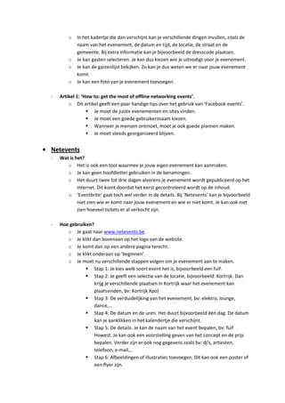 o   In het kadertje die dan verschijnt kan je verschillende dingen invullen, zoals de
            naam van het evenement, de datum en tijd, de locatie, de straat en de
            gemeente. Bij extra informatie kan je bijvoorbeeld de dresscode plaatsen.
        o   Je kan gasten selecteren. Je kan dus kiezen wie je uitnodigt voor je evenement.
        o   Je kan de gastenlijst bekijken. Zo kan je dus weten we er naar jouw evenement
            komt.
        o   Je kan een foto van je evenement toevoegen.

-   Artikel 1: ‘How to: get the most of offline networking events’.
        o Dit artikel geeft een paar handige tips over het gebruik van ‘Facebook events’.
                  Je moet de juiste evenementen en sites vinden.
                  Je moet een goede gebruikersnaam kiezen.
                  Wanneer je mensen ontmoet, moet je ook goede plannen maken.
                  Je moet steeds georganiseerd blijven.


Netevents
-   Wat is het?
       o Het is ook een tool waarmee je jouw eigen evenement kan aanmaken.
       o Je kan geen hoofdletter gebruiken in de benamingen.
       o Het duurt twee tot drie dagen alvorens je evenement wordt gepubliceerd op het
            internet. Dit komt doordat het eerst gecontroleerd wordt op de inhoud.
       o ‘Eventbrite’ gaat toch wel verder in de details. Bij ‘Netevents’ kan je bijvoorbeeld
            niet zien wie er komt naar jouw evenement en wie er niet komt. Je kan ook niet
            zien hoeveel tickets er al verkocht zijn.

-   Hoe gebruiken?
       o Je gaat naar www.netevents.be.
       o Je klikt dan bovenaan op het logo van de website.
       o Je komt dan op een andere pagina terecht.
       o Je klikt onderaan op ‘beginnen’.
       o Je moet nu verschillende stappen volgen om je evenement aan te maken.
                Stap 1: Je kies welk soort event het is, bijvoorbeeld een fuif.
                Stap 2: Je geeft een selectie van de locatie, bijvoorbeeld: Kortrijk. Dan
                   krijg je verschillende plaatsen in Kortrijk waar het evenement kan
                   plaatsvinden, bv: Kortrijk Xpo)
                Stap 3: De verduidelijking van het evenement, bv: elektro, lounge,
                   dance,…
                Stap 4: De datum en de uren. Het duurt bijvoorbeeld één dag. De datum
                   kan je aanklikken in het kalendertje die verschijnt.
                Stap 5: De details. Je kan de naam van het event bepalen, bv: fuif
                   Howest. Je kan ook een voorstelling geven van het concept en de prijs
                   bepalen. Verder zijn er ook nog gegevens zoals bv: dj’s, artiesten,
                   telefoon, e-mail,…
                Stap 6: Afbeeldingen of illustraties toevoegen. Dit kan ook een poster of
                   een flyer zijn.
 