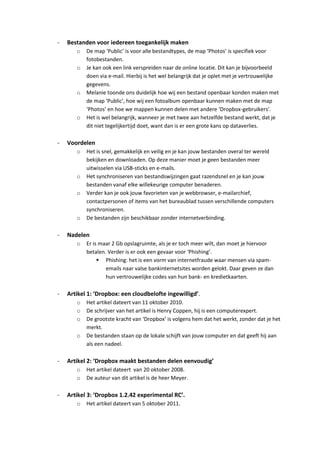 -   Bestanden voor iedereen toegankelijk maken
       o   De map ‘Public’ is voor alle bestandtypes, de map ‘Photos’ is specifiek voor
           fotobestanden.
       o   Je kan ook een link verspreiden naar de online locatie. Dit kan je bijvoorbeeld
           doen via e-mail. Hierbij is het wel belangrijk dat je oplet met je vertrouwelijke
           gegevens.
       o   Melanie toonde ons duidelijk hoe wij een bestand openbaar konden maken met
           de map ‘Public’, hoe wij een fotoalbum openbaar kunnen maken met de map
           ‘Photos’ en hoe we mappen kunnen delen met andere ‘Dropbox-gebruikers’.
       o   Het is wel belangrijk, wanneer je met twee aan hetzelfde bestand werkt, dat je
           dit niet tegelijkertijd doet, want dan is er een grote kans op dataverlies.

-   Voordelen
       o   Het is snel, gemakkelijk en veilig en je kan jouw bestanden overal ter wereld
           bekijken en downloaden. Op deze manier moet je geen bestanden meer
           uitwisselen via USB-sticks en e-mails.
       o   Het synchroniseren van bestandswijzingen gaat razendsnel en je kan jouw
           bestanden vanaf elke willekeurige computer benaderen.
       o   Verder kan je ook jouw favorieten van je webbrowser, e-mailarchief,
           contactpersonen of items van het bureaublad tussen verschillende computers
           synchroniseren.
       o   De bestanden zijn beschikbaar zonder internetverbinding.

-   Nadelen
       o   Er is maar 2 Gb opslagruimte, als je er toch meer wilt, dan moet je hiervoor
           betalen. Verder is er ook een gevaar voor ‘Phishing’.
                 Phishing: het is een vorm van internetfraude waar mensen via spam-
                   emails naar valse bankinternetsites worden gelokt. Daar geven ze dan
                   hun vertrouwelijke codes van hun bank- en kredietkaarten.

-   Artikel 1: ‘Dropbox: een cloudbelofte ingewilligd’.
       o   Het artikel dateert van 11 oktober 2010.
       o   De schrijver van het artikel is Henry Coppen, hij is een computerexpert.
       o   De grootste kracht van ‘Dropbox’ is volgens hem dat het werkt, zonder dat je het
           merkt.
       o   De bestanden staan op de lokale schijft van jouw computer en dat geeft hij aan
           als een nadeel.

-   Artikel 2: ‘Dropbox maakt bestanden delen eenvoudig’
       o   Het artikel dateert van 20 oktober 2008.
       o   De auteur van dit artikel is de heer Meyer.

-   Artikel 3: ‘Dropbox 1.2.42 experimental RC’.
       o   Het artikel dateert van 5 oktober 2011.
 