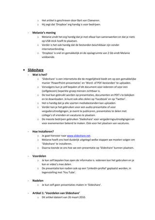 o   Het artikel is geschreven door Bart van Claeveren.
       o   Hij zegt dat ‘Dropbox’ erg handig is voor bedrijven.

-   Melanie’s mening
       o   Melanie vindt het erg handig dat je met elkaar kan samenwerken en dat je niets
           op USB-stick hoeft te plaatsen.
       o   Verder is het ook handig dat de bestanden beschikbaar zijn zonder
           internetverbinding.
       o   ‘Dropbox’ is snel en gemakkelijk en de opslagruimte van 2 Gb vindt Melanie
           voldoende.



Slideshare
-   Wat is het?
       o   ‘Slideshare’ is een internetsite die de mogelijkheid biedt om op een gemakkelijke
           manier ‘PowerPoint-presentaties’ en ‘Word- of PDF-bestanden’ te uploaden.
       o   Vervolgens kun je zelf bepalen of dit document voor iedereen of voor een
           (zelfgekozen) beperkte groep mensen zichtbaar is.
       o   De tool kan gebruikt worden op presentaties, documenten en PDF’s te bekijken
           en te downloaden. Je kunt ook alles delen op ‘Facebook’ en op ‘Twitter’.
       o   Het is handig dat ja alle soorten mediabestanden kan uploaden.
       o   Verder kan je het gebruiken voor een audio-presentatie of voor
           vergaderuitnodigingen, je event te publiceren, presentaties te delen met
           collega’s of vrienden en vacatures te plaatsen.
       o   De meeste bedrijven gebruiken ‘Sladeshare’ voor vergaderingsuitnodigingen en
           voor evenementen bekend te maken. Ook voor het plaatsen van vacatures.

-   Hoe installeren?
       o   Je gaat hiervoor naar www.slideshare.net.
       o   Melanie heeft ons heel duidelijk uitgelegd welke stappen we moeten volgen om
           ‘Slideshare’ te installeren.
       o   Daarna toonde ze ons hoe we een presentatie op ‘Slideshare’ kunnen plaatsen.

-   Voordelen
       o   Je kan zelf bepalen hoe open de informatie is. iedereen kan het gebruiken en je
           kan er video’s mee delen.
       o   De presentatie kan nadien ook op een ‘LinkedIn-profiel’ geplaatst worden, in
           tegenstelling met ‘You Tube’.

-   Nadelen
       o   Je kun zelf geen presentaties maken in ‘Slideshare’.

-   Artikel 1: ‘Voordelen van Slideshare’
       o   Dit artikel dateert van 26 maart 2010.
 