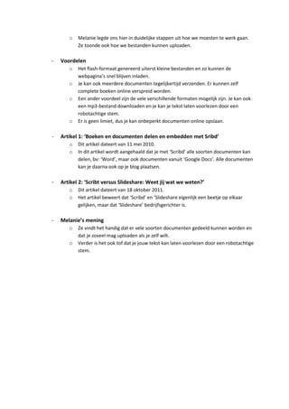 o   Melanie legde ons hier in duidelijke stappen uit hoe we moesten te werk gaan.
           Ze toonde ook hoe we bestanden kunnen uploaden.

-   Voordelen
       o   Het flash-formaat genereerd uiterst kleine bestanden en zo kunnen de
           webpagina’s snel blijven inladen.
       o   Je kan ook meerdere documenten tegelijkertijd verzenden. Er kunnen zelf
           complete boeken online verspreid worden.
       o   Een ander voordeel zijn de vele verschillende formaten mogelijk zijn. Je kan ook
           een mp3-bestand downloaden en je kan je tekst laten voorlezen door een
           robotachtige stem.
       o   Er is geen limiet, dus je kan onbeperkt documenten online opslaan.

-   Artikel 1: ‘Boeken en documenten delen en embedden met Sribd’
       o   Dit artikel dateert van 11 mei 2010.
       o   In dit artikel wordt aangehaald dat je met ‘Scribd’ alle soorten documenten kan
           delen, bv: ‘Word’, maar ook documenten vanuit ‘Google Docs’. Alle documenten
           kan je daarna ook op je blog plaatsen.

-   Artikel 2: ‘Scribt versus Slideshare: Weet jij wat we weten?’
       o   Dit artikel dateert van 18 oktober 2011.
       o   Het artikel beweert dat ‘Scribd’ en ‘Slideshare eigenlijk een beetje op elkaar
           gelijken, maar dat ‘Slideshare’ bedrijfsgerichter is.

-   Melanie’s mening
       o   Ze vindt het handig dat er vele soorten documenten gedeeld kunnen worden en
           dat je zoveel mag uploaden als je zelf wilt.
       o   Verder is het ook tof dat je jouw tekst kan laten voorlezen door een robotachtige
           stem.
 