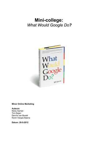 Mini-college:
               What Would Google Do?




Minor Online Marketing

Auteurs:
Nicky Samijn
Tim Zeijen
Dennis van Boxtel
Kevin Vargas Baena

Datum: 20-5-2012
 