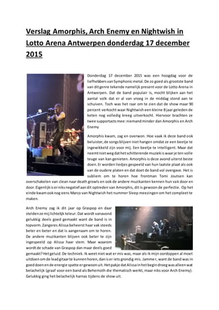 Verslag Amorphis, Arch Enemy en Nightwish in
Lotto Arena Antwerpen donderdag 17 december
2015
Donderdag 17 december 2015 was een hoogdag voor de
liefhebbersvanSymphonicmetal.De zo goed als grootste band
van ditgenre tekende namelijk present voor de Lotto Arena in
Antwerpen. Dat de band populair is, mocht blijken aan het
aantal volk dat er al van vroeg in de middag stond aan te
schuiven. Toch was het raar om te zien dat de show maar 90
percent verkocht waar Nightwish een kleine 8 jaar geleden de
keten nog volledig kreeg uitverkocht. Hiervoor brachten ze
twee supportactsmee:niemandminder dan Amorphis en Arch
Enemy
Amorphis kwam, zag en overwon. Hoe vaak ik deze band ook
beluister,de songsblijven niet hangen omdat ze een beetje te
ingewikkeld zijn voor mij. Een beetje te intelligent. Maar dat
neemtnietwegdathetschitterende muziekiswaarje ten volle
teuge van kan genieten. Amorphis is deze avond uiterst beste
doen.Er worden liedjes gespeeld van hun laatste plaat als ook
van de oudere platen en dat doet de band vol overgave. Het is
subliem om te horen hoe frontman Tomi Joutsen kan
overschakelen van clean naar death growls en ook de andere muzikanten kennen hun vak door en
door.Eigenlijkiserniksnegatief aandit optreden van Amorphis, dit is gewoon de perfectie. Op het
einde kwamooknog eens Marco van Nightwish het nummer Sleep meezingen om het compleet te
maken.
Arch Enemy zag ik dit jaar op Graspop en daar
steldenze mij lichtelijk teleur. Dat wordt vanavond
gelukkig deels goed gemaakt want de band is in
topvorm.Zangeres Alissa beheerst haar vak steeds
beter en beter en dat is aangenaam om te horen.
De andere muzikanten blijven ook beter te zijn
ingespeeld op Alissa haar stem. Maar waarom
wordtde schade van Graspop dan maar deels goed
gemaakt?Hetgeluid.De techniek. Ik weet niet wat er mis was, maar als ik mijn oordoppen al moet
uitdoenomde leadgitaarte kunnenhoren,daniser iets grondig mis. Jammer, want de band was in
goeddoenende energie spatte ergewoonuit.Hetpakje datAlissainhetbegindroegwasalleenwat
belachelijk (graaf voor een band als Behemoth die thematisch werkt, maar niks voor Arch Enemy).
Gelukkig ging het belachelijk harnas tijdens de show uit.
 