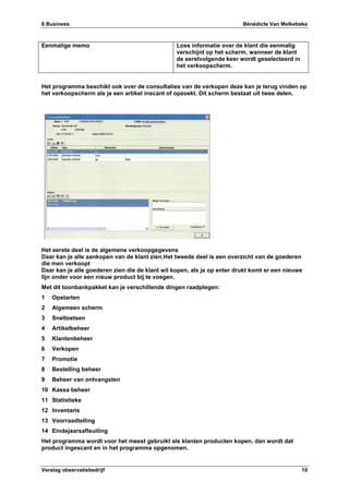 6 Business Bénédicte Van Melkebeke
Verslag observatiebedrijf 10
Eenmalige memo Loss informatie over de klant die eenmalig
verschijnt op het scherm, wanneer de klant
de eerstvolgende keer wordt geselecteerd in
het verkoopscherm.
Het programma beschikt ook over de consultaties van de verkopen deze kan je terug vinden op
het verkoopscherm als je een artikel inscant of opzoekt. Dit scherm bestaat uit twee delen.
Het eerste deel is de algemene verkoopgegevens
Daar kan je alle aankopen van de klant zien.Het tweede deel is een overzicht van de goederen
die men verkoopt
Daar kan je alle goederen zien die de klant wil kopen, als je op enter drukt komt er een nieuwe
lijn onder voor een nieuw product bij te voegen.
Met dit toonbankpakket kan je verschillende dingen raadplegen:
1 Opstarten
2 Algemeen scherm
3 Sneltoetsen
4 Artikelbeheer
5 Klantenbeheer
6 Verkopen
7 Promotie
8 Bestelling beheer
9 Beheer van ontvangsten
10 Kassa beheer
11 Statistieke
12 Inventaris
13 Voorraadtelling
14 Eindejaarsaflsuiting
Het programma wordt voor het meest gebruikt als klanten producten kopen, dan wordt dat
product ingescant en in het programma opgenomen.
 