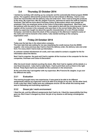 6 Business Bénédicte Van Melkebeke
Verslag observatiebedrijf 4
2.4 Thursday 23 October 2014
I started my workday with starting up my computer and the automatically linked program BOSS
paints. The suppliers delivered the products that we had ordered on Monday. I had to cross
check the merchandise with the delivery note and order form. Then I had to bring the products
to the shop. My supervisor, Mrs De Jaegher Francine, informed me about the staff at company
Voorhaen. She told me more about Voorhaen Colour & Decoration where more people are
employed. Only one employee works at the Colour & Decoration department. Next there was
the postman with the post for the company. I was asked to deal with the incoming post. I had to
register all the invoices in the computer and save them in the correct folder.After my lunch
break my supervisor taught me about the specific characteristics of a Ltd ( Private Limited
Company ) and told me about the stock of this company.In the afternoon I replied to some of
the mails and I had to transmit a few orders. I also started working on the company
organization chart.
2.5 Friday 24 October 2014
Today was the last day in the observation company.
The main task that was waiting for me was classifying the credit memos from the BOSS
supplier. Like every previous day I had to check the delivery order, the delivery note and order
form. For every client I had to look up information.
A customer wanted refurbisment of a sofa, and I was asked to contact a supplier for the for
information about the fabrics.
Next I had to organise the post and I had to register all the invoices in the computer for the two
companies, Voorhaen and Colour & Decoration .
After the lunch break I started counting the stock. After that I had to register all the details in a
new Excel document . I also had to make flyers. I had to print them and cut them in the right
format. These flyers had to be available for the customers in the showroom.
At the end of the day I sat together with my supervisor, Mrs Francine De Jaegher, to go over
the different the tasks.
2.5.1 Evaluation
This training brought many new experiences. It was great to be able to do different
assignments without my supervisor and to be able to try things on my own. On the other hand,
it was a pity that I didn’t really have any colleagues around. On the whole this training week
was an interesting and motivating experience.
2.5.2 Dream job / work environment
I liked the job, and the different assignments that I had to do. I liked the responsibility that they
gave me. But it hasn’t changed my mind: the job of my dreams is still being a kindergarten
teacher.
 