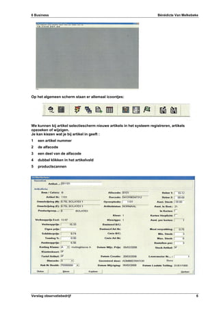 6 Business Bénédicte Van Melkebeke
Verslag observatiebedrijf 6
Op het algemeen scherm staan er allemaal icoontjes:
We kunnen bij artikel selectiescherm nieuwe artikels in het systeem registreren, artikels
opzoeken of wijzigen.
Je kan kiezen wat je bij artikel in geeft :
1 een artikel nummer
2 de alfacode
3 een deel van de alfacode
4 dubbel klikken in het artikelveld
5 productscannen
 