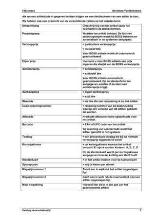 6 Business Bénédicte Van Melkebeke
Verslag observatiebedrijf 7
Als we een artikelcode in gegeven hebben krijgen we een detailscherm van een artikel te zien.
We hebben ook een overzicht van de verschillende velden op het detailscherm:
Omschrijving Omschrijving van het artikel zoals het
voorkomt in de zoekschermen.
Productgroep Waartoe het artikel behoort. De lijst van
productgroepen wordt bij BOSS beheerd en
automatisch in de systemen aangepast.
Verkoopprijs = particuliere verkoopprijs
= inclusief btw
Voor BOSS artikels wordt dit automatisch
geactualiseerd.
Eigen prijs Hier kunt u voor BOSS artikels een prijs
ingeven die afwijkt van de BOSS verkoopprijs
Schildersprijs = schildersprijs
= exclusief btw
Voor BOSS artikels automatisch
geactualiseerd. Op de klantenfiche kan
aangegeven worden of de klant een
schildersprijs krijgt.
Aankoopprijs = eigen aankoopprijs
= excl btw
Btwcode = de btw die van toepassing is op het artikel.
Cubic rekeningnummer = rekening nummer van de boekhouding
waarop een verkoop van dit artikel geboekt
zal worden.
Alfacode =verkorte alfanumerische opzoekcode voor
het artikel.
Barcode = EAN of UPC code van het artikel.
Bij scanning van een barcode wordt het
artikel gezocht in het systeem.
Toeslag = een procentuele toeslag die bij de normale
verkoopprijs bijgerekend wordt.
Kortingsklasse = de kortingsklasse waartoe het artikel
behoord.Er zijn 4 soorten klassen: A, B, C, D
Op de klantenkaart wordt per kortingsklasse
aangegeven hoeveel korting een klant heeft.
Klantenkaart = of het artikel meetelt voor de klantenkaart
Oproepcode = vrij te kiezen per winkel.
Magazijnnummer 1 Toont aan in welk rek het artikel opgeslagen
ligt.
Magazijnnummer 2 Geeft aan in welk rek de reservestock van een
artikel opgeslagen ligt.
Maat verpakking Hoeveel liter zit er in een pot van het
geselecteerde artikel.
 