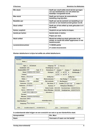 6 Business Bénédicte Van Melkebeke
Verslag observatiebedrijf 8
Min stock Geeft aan vanaf welke stock bij het opvragen
van een besteladvies voor dit artikel een
bestellijn voorgesteld wordt.
Max stock Geeft aan tot hoever de automatische
bestelling mag bijvullen.
Bestellen per Geeft aan wat de eenheid van bestelling is en
wanneer er een bestelvoorstel gedaan wordt.
Stock artikel Geeft aan of het artikel op stok gehouden is in
de winkel.
Karton verplicht Verplicht om per karton te kopen.
Aantal per karton Aantal stuks in karton.
Prijzen per stuk.
Stock artikel Wordt het artikel op stock gehouden in de
winkel, en wordt het artikel opgenomen in het
bestelvoorstel.
Leveranciersnummer 1= BOSS paints
2= andere leveranciers
Klanten detailscherm is bijna het zelfde als artikel detailscherm.
In onderstaande tabel krijgen we een overzicht van wat er op een klantenfiche staat:
Aanspreektitel Dhr, Mevr
Naam Voornaam of naam van het bedrijf
 