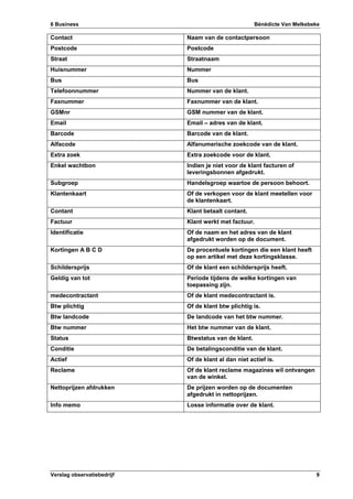 6 Business Bénédicte Van Melkebeke
Verslag observatiebedrijf 9
Contact Naam van de contactpersoon
Postcode Postcode
Straat Straatnaam
Huisnummer Nummer
Bus Bus
Telefoonnummer Nummer van de klant.
Faxnummer Faxnummer van de klant.
GSMnr GSM nummer van de klant.
Email Email – adres van de klant.
Barcode Barcode van de klant.
Alfacode Alfanumerische zoekcode van de klant.
Extra zoek Extra zoekcode voor de klant.
Enkel wachtbon Indien je niet voor de klant facturen of
leveringsbonnen afgedrukt.
Subgroep Handelsgroep waartoe de persoon behoort.
Klantenkaart Of de verkopen voor de klant meetellen voor
de klantenkaart.
Contant Klant betaalt contant.
Factuur Klant werkt met factuur.
Identificatie Of de naam en het adres van de klant
afgedrukt worden op de document.
Kortingen A B C D De procentuele kortingen die een klant heeft
op een artikel met deze kortingsklasse.
Schildersprijs Of de klant een schildersprijs heeft.
Geldig van tot Periode tijdens de welke kortingen van
toepassing zijn.
medecontractant Of de klant medecontractant is.
Btw plichtig Of de klant btw plichtig is.
Btw landcode De landcode van het btw nummer.
Btw nummer Het btw nummer van de klant.
Status Btwstatus van de klant.
Conditie De betalingsconditie van de klant.
Actief Of de klant al dan niet actief is.
Reclame Of de klant reclame magazines wil ontvangen
van de winkel.
Nettoprijzen afdrukken De prijzen worden op de documenten
afgedrukt in nettoprijzen.
Info memo Losse informatie over de klant.
 