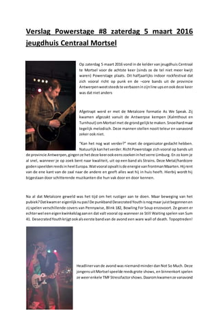 Verslag Powerstage #8 zaterdag 5 maart 2016
jeugdhuis Centraal Mortsel
Op zaterdag 5 maart 2016 vond in de kelder van jeugdhuis Centraal
te Mortsel voor de achtste keer (sinds ze de tel niet meer kwijt
waren) Powerstage plaats. Dit halfjaarlijks indoor rockfestival dat
zich vooral richt op punk en de –core bands uit de provincie
Antwerpenweetsteedste verbazeninzijnline upsenookdeze keer
was dat niet anders
Afgetrapt werd er met de Metalcore formatie As We Speak. Zij
kwamen afgezakt vanuit de Antwerpse kempen (Kalmthout en
Turnhout) omMortsel met de grondgelijkte maken.Snoeihardmaar
tegelijk melodisch. Deze mannen stellen nooit teleur en vanavond
zeker ook niet.
“Kan het nog wat verder?” moet de organisator gedacht hebben.
Natuurlijkkanhetverder.RichtPowerstage zich vooral op bands uit
de provincie Antwerpen,gingenze hetdeze keerookeenszoekeninhetverre Limburg. En zo kom je
al snel, wanneer je op zoek bent naar kwaliteit, uit op een band als Strains. Deze Metal/hardcore
godenspeeldenreedsinheel Europa.Watvooral opvaltisde energie vanfrontmanMaarten.Hij rent
van de ene kant van de zaal naar de andere en geeft alles wat hij in huis heeft. Hierbij wordt hij
bijgestaan door schitterende muzikanten die hun vak door en door kennen.
Na al dat Metalcore geweld was het tijd om het rustiger aan te doen. Maar beweging van het
pubiek?Datkwamer eigenlijknupas!De punkbandDesecratedYouthisnogmaar juistbegonnenen
zij spelen verschillende covers van Pennywise, Blink 182, Bowling For Soup enzovoort. Ze geven er
echterwel eeneigenkwinkelslagaanen dat valt vooral op wanneer ze Still Waiting spelen van Sum
41. DesecratedYouthkrijgtookalseerste bandvan de avond een ware wall of death. Topoptreden!
Headlinervan de avond was niemand minder dan Not So Much. Deze
jongensuitMortsel speelde reedsgrote shows, en binnenkort spelen
ze weerenkele TMFStressfactorshows.Daaromkwamenze vanavond
 