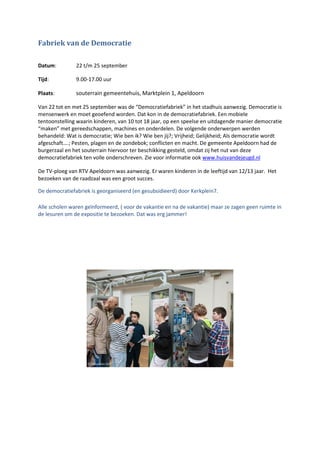 Fabriek van de Democratie
Datum: 22 t/m 25 september
Tijd: 9.00-17.00 uur
Plaats: souterrain gemeentehuis, Marktplein 1, Apeldoorn
Van 22 tot en met 25 september was de “Democratiefabriek” in het stadhuis aanwezig. Democratie is
mensenwerk en moet geoefend worden. Dat kon in de democratiefabriek. Een mobiele
tentoonstelling waarin kinderen, van 10 tot 18 jaar, op een speelse en uitdagende manier democratie
“maken” met gereedschappen, machines en onderdelen. De volgende onderwerpen werden
behandeld: Wat is democratie; Wie ben ik? Wie ben jij?; Vrijheid; Gelijkheid; Als democratie wordt
afgeschaft….; Pesten, plagen en de zondebok; conflicten en macht. De gemeente Apeldoorn had de
burgerzaal en het souterrain hiervoor ter beschikking gesteld, omdat zij het nut van deze
democratiefabriek ten volle onderschreven. Zie voor informatie ook www.huisvandejeugd.nl
De TV-ploeg van RTV Apeldoorn was aanwezig. Er waren kinderen in de leeftijd van 12/13 jaar. Het
bezoeken van de raadzaal was een groot succes.
De democratiefabriek is georganiseerd (en gesubsidieerd) door Kerkplein7.
Alle scholen waren geïnformeerd, ( voor de vakantie en na de vakantie) maar ze zagen geen ruimte in
de lesuren om de expositie te bezoeken. Dat was erg jammer!
 